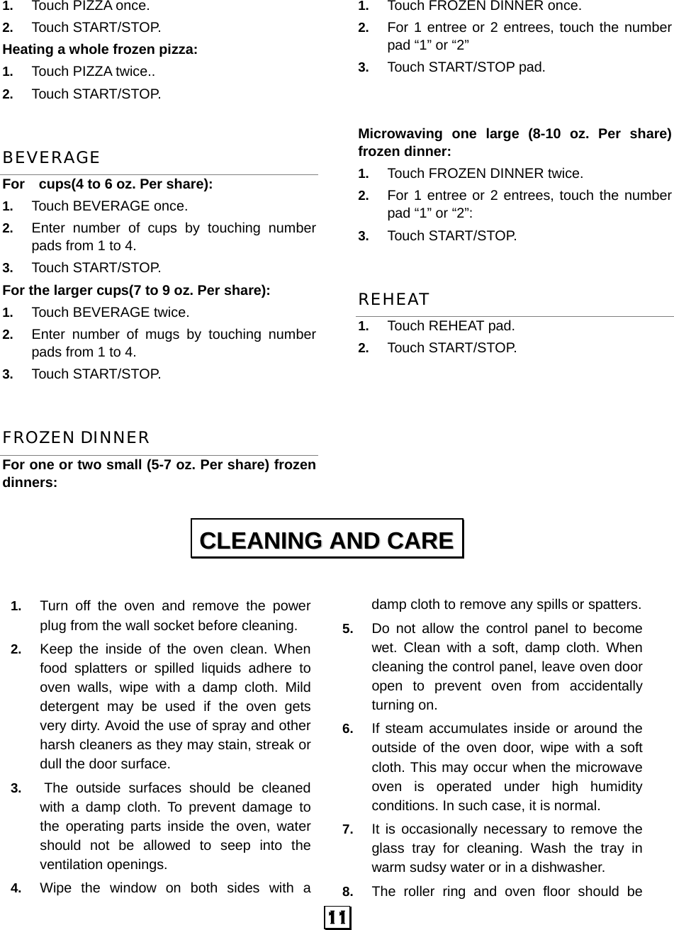  11 1.  Touch PIZZA once.   2.  Touch START/STOP. Heating a whole frozen pizza:   1.  Touch PIZZA twice.. 2.  Touch START/STOP. BEVERAGE For    cups(4 to 6 oz. Per share): 1.  Touch BEVERAGE once.   2.  Enter number of cups by touching number pads from 1 to 4.   3.  Touch START/STOP. For the larger cups(7 to 9 oz. Per share):      1.  Touch BEVERAGE twice.   2.  Enter number of mugs by touching number pads from 1 to 4.   3.  Touch START/STOP. FROZEN DINNER For one or two small (5-7 oz. Per share) frozen dinners: 1.  Touch FROZEN DINNER once. 2.  For 1 entree or 2 entrees, touch the number pad “1” or “2” 3.  Touch START/STOP pad.   Microwaving one large (8-10 oz. Per share) frozen dinner:   1.  Touch FROZEN DINNER twice. 2.  For 1 entree or 2 entrees, touch the number pad “1” or “2”: 3.  Touch START/STOP. REHEAT 1.  Touch REHEAT pad. 2.  Touch START/STOP.         1.  Turn off the oven and remove the power plug from the wall socket before cleaning. 2.  Keep the inside of the oven clean. When food splatters or spilled liquids adhere to oven walls, wipe with a damp cloth. Mild detergent may be used if the oven gets very dirty. Avoid the use of spray and other harsh cleaners as they may stain, streak or dull the door surface. 3.  The outside surfaces should be cleaned with a damp cloth. To prevent damage to the operating parts inside the oven, water should not be allowed to seep into the ventilation openings. 4.  Wipe the window on both sides with a damp cloth to remove any spills or spatters. 5.  Do not allow the control panel to become wet. Clean with a soft, damp cloth. When cleaning the control panel, leave oven door open to prevent oven from accidentally turning on. 6.  If steam accumulates inside or around the outside of the oven door, wipe with a soft cloth. This may occur when the microwave oven is operated under high humidity conditions. In such case, it is normal. 7.  It is occasionally necessary to remove the glass tray for cleaning. Wash the tray in warm sudsy water or in a dishwasher. 8.  The roller ring and oven floor should be CCLLEEAANNIINNGG  AANNDD  CCAARREE  