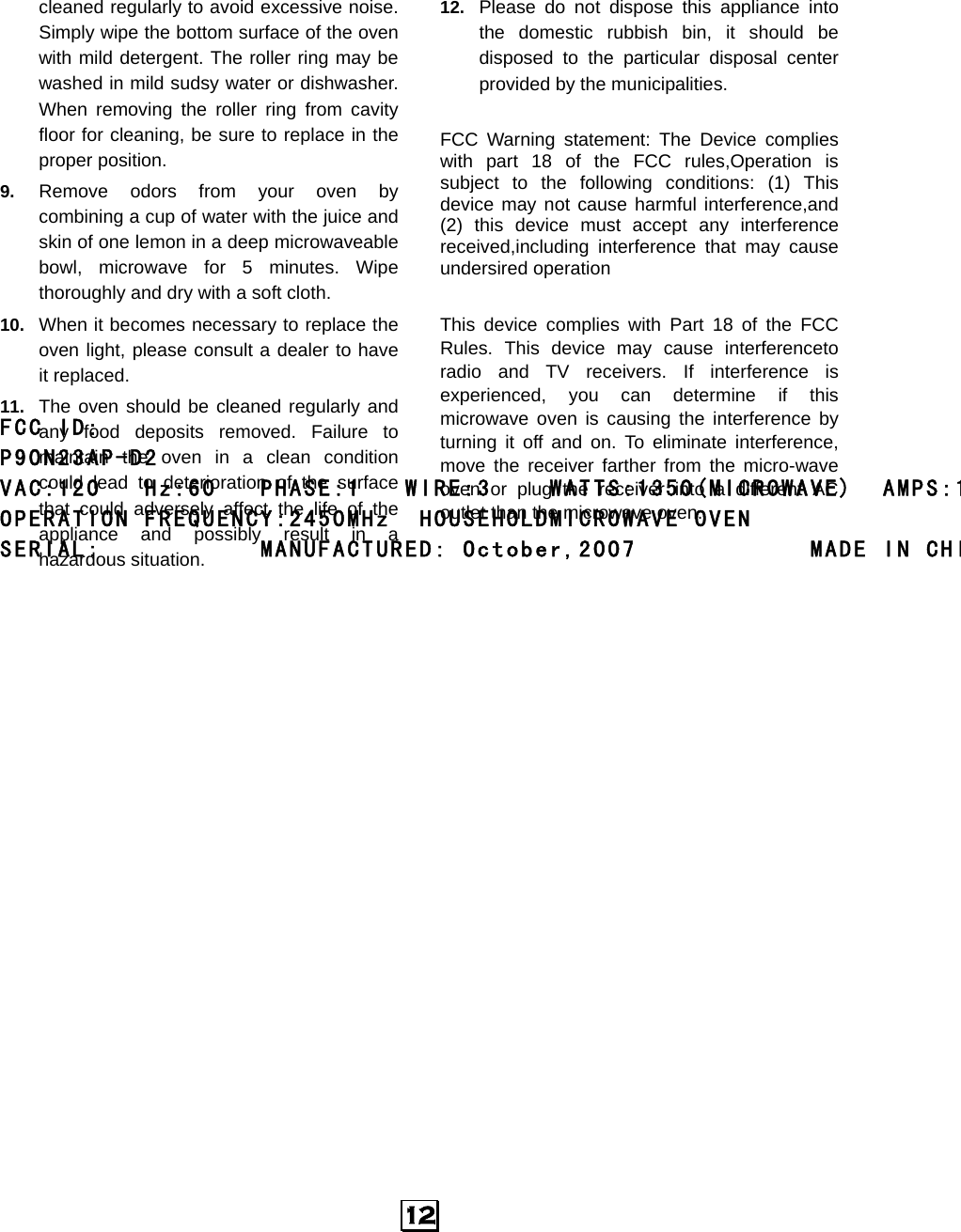  12 cleaned regularly to avoid excessive noise. Simply wipe the bottom surface of the oven with mild detergent. The roller ring may be washed in mild sudsy water or dishwasher. When removing the roller ring from cavity floor for cleaning, be sure to replace in the proper position. 9.  Remove odors from your oven by combining a cup of water with the juice and skin of one lemon in a deep microwaveable bowl, microwave for 5 minutes. Wipe thoroughly and dry with a soft cloth. 10.  When it becomes necessary to replace the oven light, please consult a dealer to have it replaced. 11.  The oven should be cleaned regularly and any food deposits removed. Failure to maintain the oven in a clean condition could lead to deterioration of the surface that could adversely affect the life of the appliance and possibly result in a hazardous situation. 12.  Please do not dispose this appliance into the domestic rubbish bin, it should be disposed to the particular disposal center provided by the municipalities.  FCC Warning statement: The Device complies with part 18 of the FCC rules,Operation is subject to the following conditions: (1) This device may not cause harmful interference,and (2) this device must accept any interference received,including interference that may cause undersired operation  This device complies with Part 18 of the FCC Rules. This device may cause interferenceto radio and TV receivers. If interference is experienced, you can determine if this microwave oven is causing the interference by turning it off and on. To eliminate interference, move the receiver farther from the micro-wave oven or plug the receiver into a different AC outlet than the microwave oven. FCC ID:             P90N23AP-D2   VAC:120   Hz:60   PHASE:1   WIRE:3    WATTS:1350(MICROWAVE)  AMPS:1OPERATION FREQUENCY:2450MHz  HOUSEHOLDMICROWAVE OVEN SERIAL:           MANUFACTURED: October,2007            MADE IN CHI   