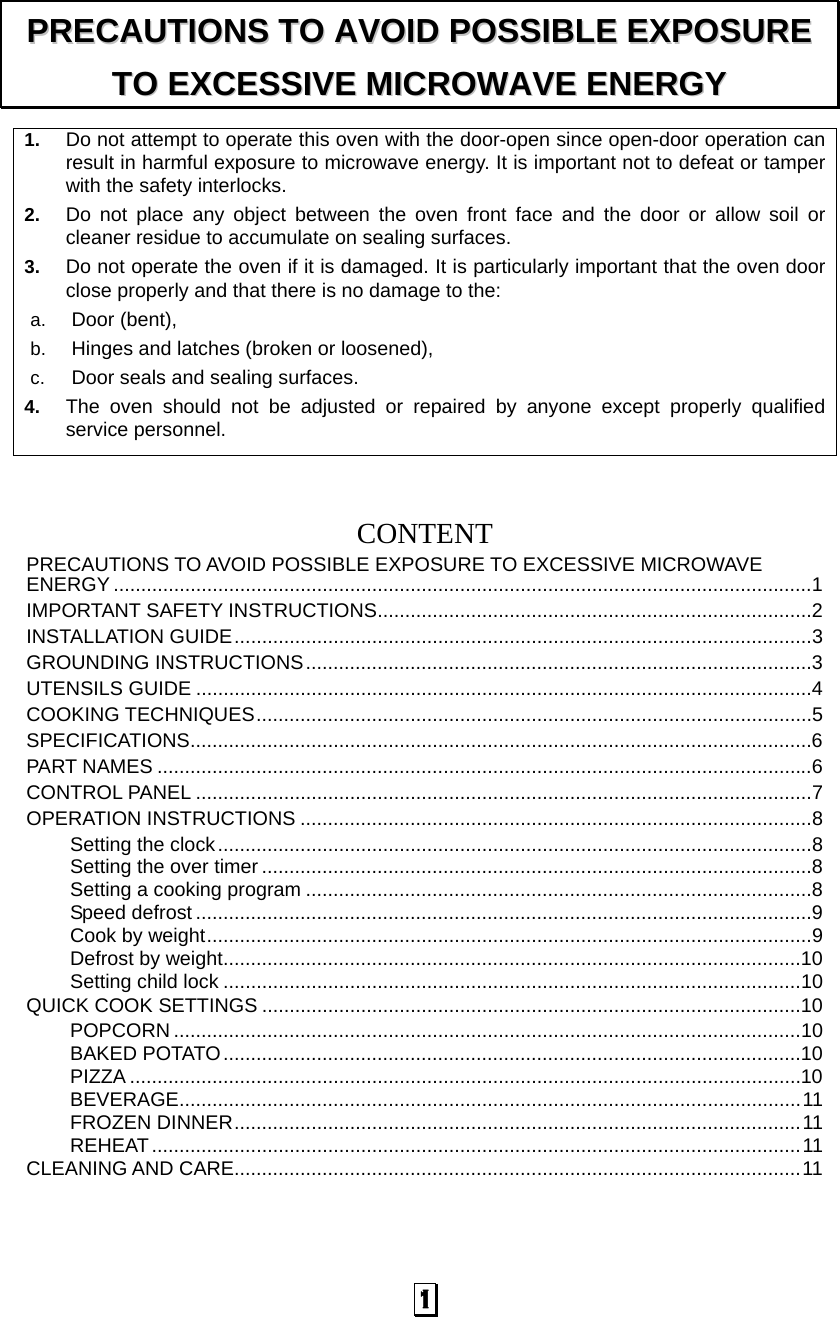  1 1.  Do not attempt to operate this oven with the door-open since open-door operation can result in harmful exposure to microwave energy. It is important not to defeat or tamper with the safety interlocks. 2.  Do not place any object between the oven front face and the door or allow soil or cleaner residue to accumulate on sealing surfaces. 3.  Do not operate the oven if it is damaged. It is particularly important that the oven door close properly and that there is no damage to the: a.  Door (bent),   b.  Hinges and latches (broken or loosened), c.  Door seals and sealing surfaces. 4.  The oven should not be adjusted or repaired by anyone except properly qualified service personnel.    CONTENTPRECAUTIONS TO AVOID POSSIBLE EXPOSURE TO EXCESSIVE MICROWAVE ENERGY ...............................................................................................................................1 IMPORTANT SAFETY INSTRUCTIONS...............................................................................2 INSTALLATION GUIDE.........................................................................................................3 GROUNDING INSTRUCTIONS............................................................................................3 UTENSILS GUIDE ................................................................................................................4 COOKING TECHNIQUES.....................................................................................................5 SPECIFICATIONS.................................................................................................................6 PART NAMES .......................................................................................................................6 CONTROL PANEL ................................................................................................................7 OPERATION INSTRUCTIONS .............................................................................................8 Setting the clock............................................................................................................8 Setting the over timer ....................................................................................................8 Setting a cooking program ............................................................................................8 Speed defrost ................................................................................................................9 Cook by weight..............................................................................................................9 Defrost by weight.........................................................................................................10 Setting child lock .........................................................................................................10 QUICK COOK SETTINGS ..................................................................................................10 POPCORN ..................................................................................................................10 BAKED POTATO.........................................................................................................10 PIZZA ..........................................................................................................................10 BEVERAGE.................................................................................................................11 FROZEN DINNER.......................................................................................................11 REHEAT......................................................................................................................11 CLEANING AND CARE.......................................................................................................11 PPRREECCAAUUTTIIOONNSS  TTOO  AAVVOOIIDD  PPOOSSSSIIBBLLEE  EEXXPPOOSSUURREE  TTOO  EEXXCCEESSSSIIVVEE  MMIICCRROOWWAAVVEE  EENNEERRGGYY  