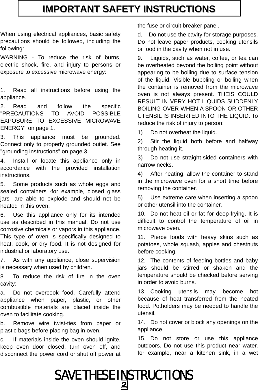 SAVE THESE INSTRUCTIONS 2  When using electrical appliances, basic safety precautions should be followed, including the following: WARNING - To reduce the risk of burns, electric shock, fire, and injury to persons or exposure to excessive microwave energy:  1.  Read all instructions before using the appliance. 2. Read and follow the specific &quot;PRECAUTIONS TO AVOID POSSIBLE EXPOSURE TO EXCESSIVE MICROWAVE ENERGY&quot; on page 1.   3.  This appliance must be grounded. Connect only to properly grounded outlet. See &quot;grounding instructions” on page 3. 4.  Install or locate this appliance only in accordance with the provided installation instructions.  5.  Some products such as whole eggs and sealed containers -for example, closed glass jars- are able to explode and should not be heated in this oven. 6.  Use this appliance only for its intended use as described in this manual. Do not use corrosive chemicals or vapors in this appliance. This type of oven is specifically designed to heat, cook, or dry food. It is not designed for industrial or laboratory use. 7.  As with any appliance, close supervision is necessary when used by children. 8.  To reduce the risk of fire in the oven cavity:  a.  Do not overcook food. Carefully attend appliance when paper, plastic, or other combustible materials are placed inside the oven to facilitate cooking. b.  Remove wire twist-ties from paper or plastic bags before placing bag in oven. c.  If materials inside the oven should ignite, keep oven door closed, turn oven off, and disconnect the power cord or shut off power at the fuse or circuit breaker panel. d.  Do not use the cavity for storage purposes. Do not leave paper products, cooking utensils or food in the cavity when not in use. 9.  Liquids, such as water, coffee, or tea can be overheated beyond the boiling point without appearing to be boiling due to surface tension of the liquid. Visible bubbling or boiling when the container is removed from the microwave oven is not always present. THEIS COULD RESULT IN VERY HOT LIQUIDS SUDDENLY BOILING OVER WHEN A SPOON OR OTHER UTENSIL IS INSERTED INTO THE LIQUID. To reduce the risk of injury to person:   1)  Do not overheat the liquid. 2)  Stir the liquid both before and halfway through heating it. 3)  Do not use straight-sided containers with narrow necks. 4)  After heating, allow the container to stand in the microwave oven for a short time before removing the container. 5)  Use extreme care when inserting a spoon or other utensil into the container. 10.  Do not heat oil or fat for deep-frying. It is difficult to control the temperature of oil in microwave oven. 11.  Pierce foods with heavy skins such as potatoes, whole squash, apples and chestnuts before cooking. 12.  The contents of feeding bottles and baby jars should be stirred or shaken and the temperature should be checked before serving in order to avoid burns. 13. Cooking utensils may become hot because of heat transferred from the heated food. Potholders may be needed to handle the utensil. 14.  Do not cover or block any openings on the appliance. 15. Do not store or use this appliance outdoors. Do not use this product near water, for example, near a kitchen sink, in a wet IIMMPPOORRTTAANNTT  SSAAFFEETTYY  IINNSSTTRRUUCCTTIIOONNSS  