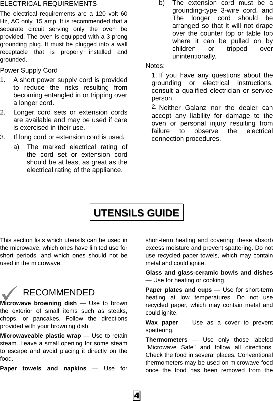  4 ELECTRICAL REQUIREMENTS The electrical requirements are a 120 volt 60 Hz, AC only, 15 amp. It is recommended that a separate circuit serving only the oven be provided. The oven is equipped with a 3-prong grounding plug. It must be plugged into a wall receptacle that is properly installed and grounded.  Power Supply Cord 1. A short power supply cord is provided to reduce the risks resulting from becoming entangled in or tripping over a longer cord. 2. Longer cord sets or extension cords are available and may be used if care is exercised in their use. 3. If long cord or extension cord is used： a) The marked electrical rating of the cord set or extension cord should be at least as great as the electrical rating of the appliance. b) The extension cord must be a grounding-type 3-wire cord, and The longer cord should be arranged so that it will not drape over the counter top or table top where it can be pulled on by children or tripped over unintentionally. Notes:  1. If you have any questions about the grounding or electrical instructions, consult a qualified electrician or service person. 2. Neither Galanz nor the dealer can accept any liability for damage to the oven or personal injury resulting from failure to observe the electrical connection procedures.       This section lists which utensils can be used in the microwave, which ones have limited use for short periods, and which ones should not be used in the microwave.   9 RECOMMENDED Microwave browning dish — Use to brown the exterior of small items such as steaks, chops, or pancakes. Follow the directions provided with your browning dish. Microwaveable plastic wrap — Use to retain steam. Leave a small opening for some steam to escape and avoid placing it directly on the food. Paper towels and napkins — Use for short-term heating and covering; these absorb excess moisture and prevent spattering. Do not use recycled paper towels, which may contain metal and could ignite. Glass and glass-ceramic bowls and dishes — Use for heating or cooking. Paper plates and cups — Use for short-term heating at low temperatures. Do not use recycled paper, which may contain metal and could ignite. Wax paper — Use as a cover to prevent spattering. Thermometers — Use only those labeled &quot;Microwave Safe&quot; and follow all directions. Check the food in several places. Conventional thermometers may be used on microwave food once the food has been removed from the UUTTEENNSSIILLSS  GGUUIIDDEE  