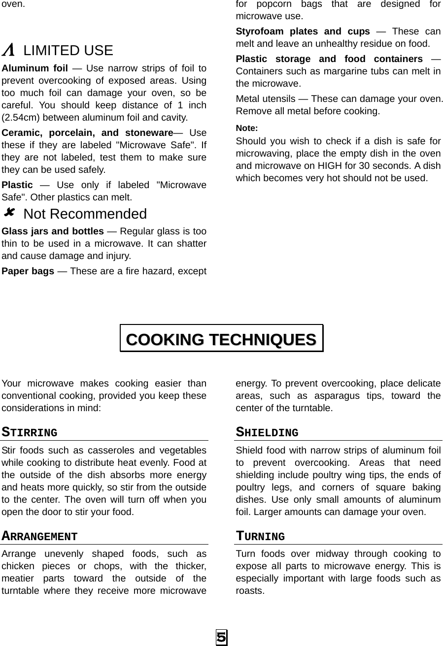  5 oven.   Λ LIMITED USE Aluminum foil — Use narrow strips of foil to prevent overcooking of exposed areas. Using too much foil can damage your oven, so be careful. You should keep distance of 1 inch (2.54cm) between aluminum foil and cavity. Ceramic, porcelain, and stoneware— Use these if they are labeled &quot;Microwave Safe&quot;. If they are not labeled, test them to make sure they can be used safely.   Plastic — Use only if labeled &quot;Microwave Safe&quot;. Other plastics can melt. 8 Not Recommended Glass jars and bottles — Regular glass is too thin to be used in a microwave. It can shatter and cause damage and injury. Paper bags — These are a fire hazard, except for popcorn bags that are designed for microwave use. Styrofoam plates and cups — These can melt and leave an unhealthy residue on food. Plastic storage and food containers — Containers such as margarine tubs can melt in the microwave. Metal utensils — These can damage your oven. Remove all metal before cooking. Note:  Should you wish to check if a dish is safe for microwaving, place the empty dish in the oven and microwave on HIGH for 30 seconds. A dish which becomes very hot should not be used.         Your microwave makes cooking easier than conventional cooking, provided you keep these considerations in mind: STIRRING  Stir foods such as casseroles and vegetables while cooking to distribute heat evenly. Food at the outside of the dish absorbs more energy and heats more quickly, so stir from the outside to the center. The oven will turn off when you open the door to stir your food. ARRANGEMENT  Arrange unevenly shaped foods, such as chicken pieces or chops, with the thicker, meatier parts toward the outside of the turntable where they receive more microwave energy. To prevent overcooking, place delicate areas, such as asparagus tips, toward the center of the turntable. SHIELDING  Shield food with narrow strips of aluminum foil to prevent overcooking. Areas that need shielding include poultry wing tips, the ends of poultry legs, and corners of square baking dishes. Use only small amounts of aluminum foil. Larger amounts can damage your oven. TURNING  Turn foods over midway through cooking to expose all parts to microwave energy. This is especially important with large foods such as roasts. CCOOOOKKIINNGG  TTEECCHHNNIIQQUUEESS  