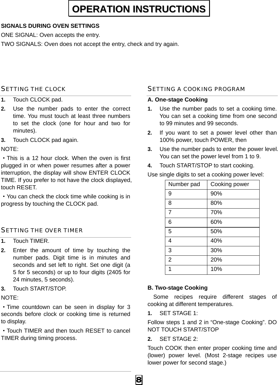  8 SIGNALS DURING OVEN SETTINGS ONE SIGNAL: Oven accepts the entry. TWO SIGNALS: Oven does not accept the entry, check and try again.   SETTING THE CLOCK 1.  Touch CLOCK pad. 2.  Use the number pads to enter the correct time. You must touch at least three numbers to set the clock (one for hour and two for minutes). 3.  Touch CLOCK pad again. NOTE: ·This is a 12 hour clock. When the oven is first plugged in or when power resumes after a power interruption, the display will show ENTER CLOCK TIME. If you prefer to not have the clock displayed, touch RESET.   ·You can check the clock time while cooking is in progress by touching the CLOCK pad. SETTING THE OVER TIMER 1.  Touch TIMER. 2.  Enter the amount of time by touching the number pads. Digit time is in minutes and seconds and set left to right. Set one digit (a 5 for 5 seconds) or up to four digits (2405 for 24 minutes, 5 seconds). 3.  Touch START/STOP. NOTE:  ·Time countdown can be seen in display for 3 seconds before clock or cooking time is returned to display. ·Touch TIMER and then touch RESET to cancel TIMER during timing process.  SETTING A COOKING PROGRAM A. One-stage Cooking 1.  Use the number pads to set a cooking time. You can set a cooking time from one second to 99 minutes and 99 seconds.   2.  If you want to set a power level other than 100% power, touch POWER, then   3.  Use the number pads to enter the power level. You can set the power level from 1 to 9. 4.  Touch START/STOP to start cooking. Use single digits to set a cooking power level: Number pad  Cooking power 9 90% 8 80% 7 70% 6 60% 5 50% 4 40% 3 30% 2 20% 1 10%  B. Two-stage Cooking   Some recipes require different stages of   cooking at different temperatures. 1.  SET STAGE 1: Follow steps 1 and 2 in “One-stage Cooking”. DO NOT TOUCH START/STOP 2.  SET STAGE 2: Touch COOK then enter proper cooking time and (lower) power level. (Most 2-stage recipes use lower power for second stage.)   OOPPEERRAATTIIOONN  IINNSSTTRRUUCCTTIIOONNSS  