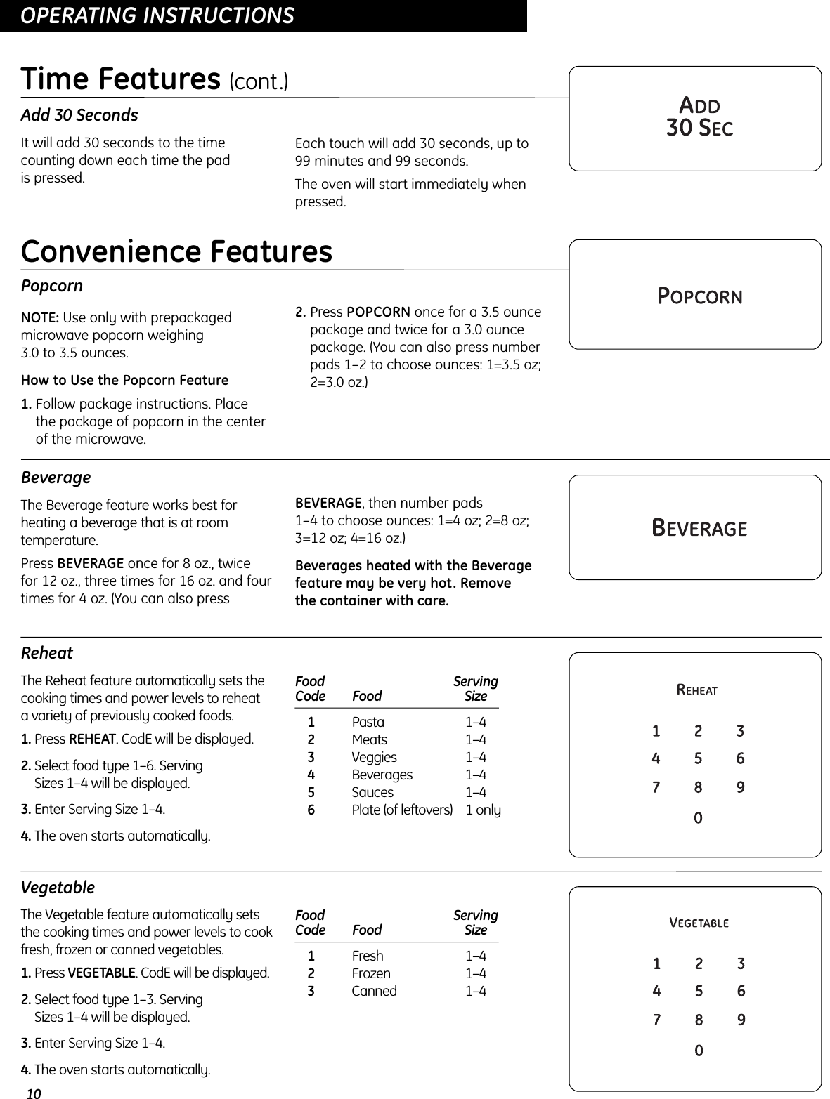10OPERATING INSTRUCTIONSOPERATING INSTRUCTIONSAdd 30 SecondsIt will add 30 seconds to the timecounting down each time the pad is pressed.Each touch will add 30 seconds, up to 99 minutes and 99 seconds.The oven will start immediately whenpressed.Time Features (cont.)PopcornNOTE: Use only with prepackagedmicrowave popcorn weighing 3.0 to 3.5 ounces.How to Use the Popcorn Feature1. Follow package instructions. Place the package of popcorn in the centerof the microwave.2. Press POPCORN once for a 3.5 ouncepackage and twice for a 3.0 ouncepackage. (You can also press numberpads 1–2 to choose ounces: 1=3.5 oz;2=3.0 oz.)BeverageThe Beverage feature works best forheating a beverage that is at roomtemperature.Press BEVERAGE once for 8 oz., twice for 12 oz., three times for 16 oz. and fourtimes for 4 oz. (You can also pressBEVERAGE, then number pads 1–4 to choose ounces: 1=4 oz; 2=8 oz;3=12 oz; 4=16 oz.)Beverages heated with the Beveragefeature may be very hot. Remove the container with care.ReheatThe Reheat feature automatically sets thecooking times and power levels to reheat a variety of previously cooked foods.1. Press REHEAT. CodE will be displayed.2. Select food type 1–6. Serving Sizes 1–4 will be displayed.3. Enter Serving Size 1–4.4. The oven starts automatically.Food  ServingCode Food Size1Pasta 1–42Meats 1–43Veggies 1–44Beverages 1–45Sauces 1–46Plate (of leftovers) 1 onlyConvenience FeaturesVegetableThe Vegetable feature automatically setsthe cooking times and power levels to cookfresh, frozen or canned vegetables.1. Press VEGETABLE. CodE will be displayed.2. Select food type 1–3. Serving Sizes 1–4 will be displayed.3. Enter Serving Size 1–4.4. The oven starts automatically.Food  ServingCode Food Size1Fresh 1–42Frozen 1–43Canned 1–4