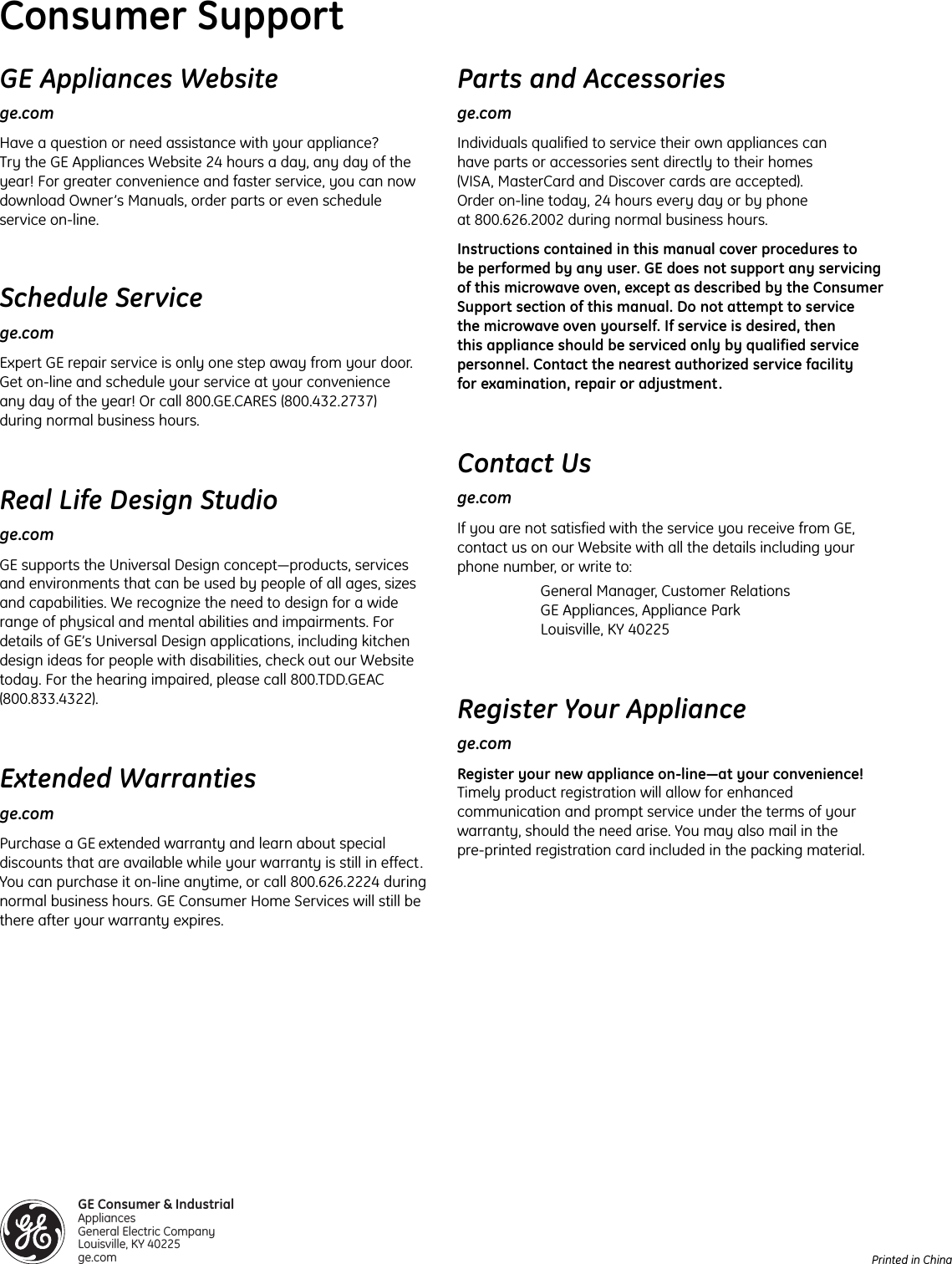 Printed in ChinaGE Appliances Websitege.comHave a question or need assistance with your appliance? Try the GE Appliances Website 24 hours a day, any day of theyear! For greater convenience and faster service, you can nowdownload Owner’s Manuals, order parts or even scheduleservice on-line. Schedule Servicege.comExpert GE repair service is only one step away from your door.Get on-line and schedule your service at your convenience any day of the year! Or call 800.GE.CARES (800.432.2737) during normal business hours.Real Life Design Studioge.comGE supports the Universal Design concept—products, servicesand environments that can be used by people of all ages, sizesand capabilities. We recognize the need to design for a widerange of physical and mental abilities and impairments. Fordetails of GE’s Universal Design applications, including kitchendesign ideas for people with disabilities, check out our Websitetoday. For the hearing impaired, please call 800.TDD.GEAC(800.833.4322).Extended Warrantiesge.comPurchase a GE extended warranty and learn about specialdiscounts that are available while your warranty is still in effect.You can purchase it on-line anytime, or call 800.626.2224 duringnormal business hours. GE Consumer Home Services will still bethere after your warranty expires. Consumer SupportParts and Accessoriesge.comIndividuals qualified to service their own appliances can have parts or accessories sent directly to their homes (VISA, MasterCard and Discover cards are accepted). Order on-line today, 24 hours every day or by phone at 800.626.2002 during normal business hours.Instructions contained in this manual cover procedures to be performed by any user. GE does not support any servicingof this microwave oven, except as described by the ConsumerSupport section of this manual. Do not attempt to service the microwave oven yourself. If service is desired, then this appliance should be serviced only by qualified servicepersonnel. Contact the nearest authorized service facilityfor examination, repair or adjustment.Contact Usge.comIf you are not satisfied with the service you receive from GE,contact us on our Website with all the details including yourphone number, or write to: General Manager, Customer RelationsGE Appliances, Appliance ParkLouisville, KY 40225Register Your Appliancege.comRegister your new appliance on-line—at your convenience!Timely product registration will allow for enhancedcommunication and prompt service under the terms of yourwarranty, should the need arise. You may also mail in the pre-printed registration card included in the packing material. GE Consumer &amp; IndustrialAppliances General Electric Company Louisville, KY 40225ge.com