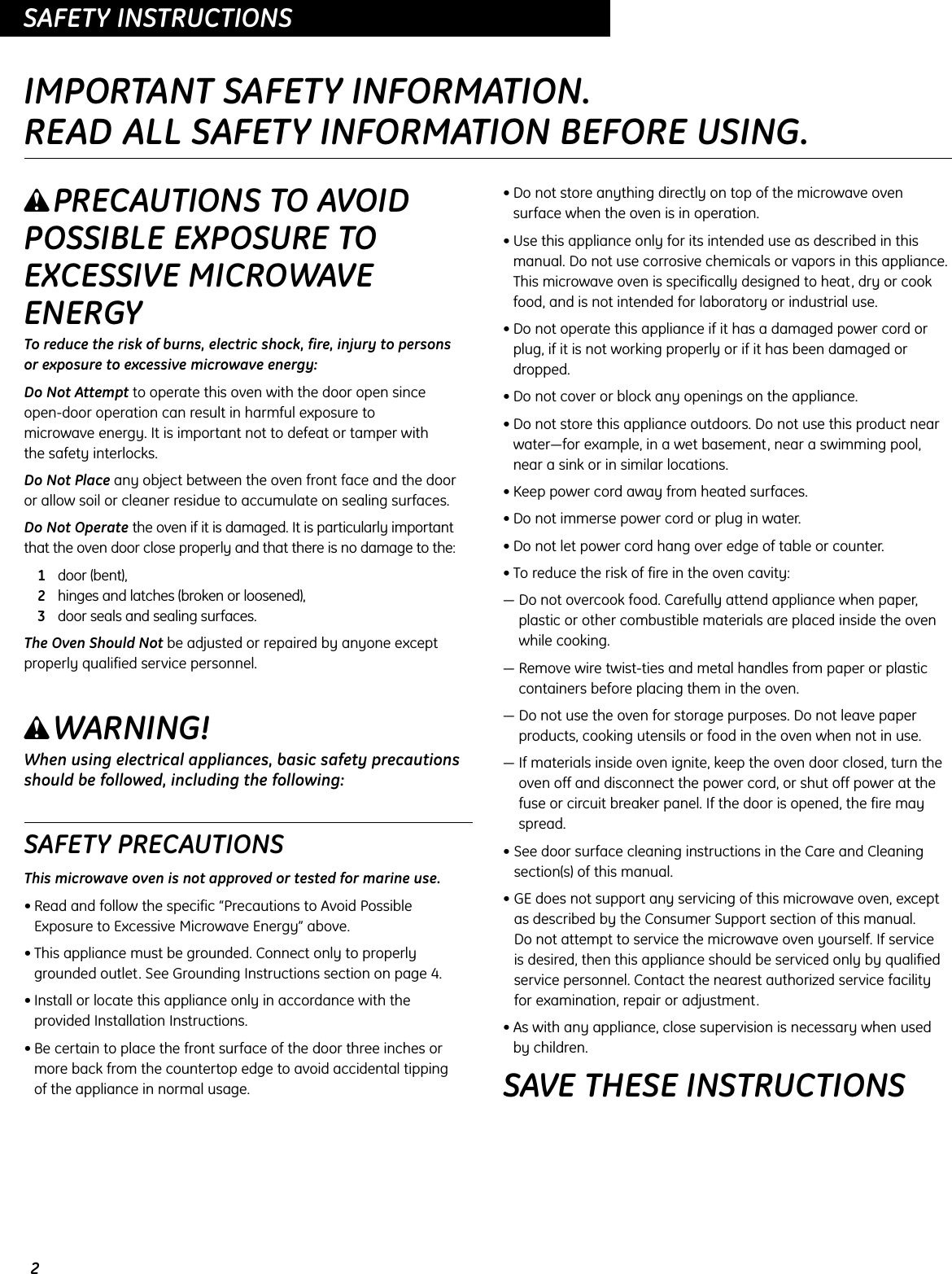 2OPERATING INSTRUCTIONSSAFETY INSTRUCTIONSIMPORTANT SAFETY INFORMATION.READ ALL SAFETY INFORMATION BEFORE USING.wPRECAUTIONS TO AVOIDPOSSIBLE EXPOSURE TOEXCESSIVE MICROWAVEENERGYTo reduce the risk of burns, electric shock, fire, injury to persons or exposure to excessive microwave energy:Do Not Attempt to operate this oven with the door open since open-door operation can result in harmful exposure to microwave energy. It is important not to defeat or tamper with the safety interlocks.Do Not Place any object between the oven front face and the door or allow soil or cleaner residue to accumulate on sealing surfaces.Do Not Operate the oven if it is damaged. It is particularly importantthat the oven door close properly and that there is no damage to the:1door (bent),2hinges and latches (broken or loosened),3door seals and sealing surfaces.The Oven Should Not be adjusted or repaired by anyone exceptproperly qualified service personnel.wWARNING!When using electrical appliances, basic safety precautionsshould be followed, including the following:SAFETY PRECAUTIONSThis microwave oven is not approved or tested for marine use.• Read and follow the specific “Precautions to Avoid PossibleExposure to Excessive Microwave Energy” above.• This appliance must be grounded. Connect only to properlygrounded outlet. See Grounding Instructions section on page 4.• Install or locate this appliance only in accordance with the provided Installation Instructions.• Be certain to place the front surface of the door three inches ormore back from the countertop edge to avoid accidental tipping of the appliance in normal usage.• Do not store anything directly on top of the microwave ovensurface when the oven is in operation.• Use this appliance only for its intended use as described in thismanual. Do not use corrosive chemicals or vapors in this appliance.This microwave oven is specifically designed to heat, dry or cookfood, and is not intended for laboratory or industrial use.• Do not operate this appliance if it has a damaged power cord orplug, if it is not working properly or if it has been damaged ordropped.• Do not cover or block any openings on the appliance.• Do not store this appliance outdoors. Do not use this product nearwater—for example, in a wet basement, near a swimming pool,near a sink or in similar locations.• Keep power cord away from heated surfaces.• Do not immerse power cord or plug in water.• Do not let power cord hang over edge of table or counter.• To reduce the risk of fire in the oven cavity:— Do not overcook food. Carefully attend appliance when paper,plastic or other combustible materials are placed inside the ovenwhile cooking.— Remove wire twist-ties and metal handles from paper or plasticcontainers before placing them in the oven.— Do not use the oven for storage purposes. Do not leave paperproducts, cooking utensils or food in the oven when not in use.— If materials inside oven ignite, keep the oven door closed, turn theoven off and disconnect the power cord, or shut off power at thefuse or circuit breaker panel. If the door is opened, the fire mayspread.• See door surface cleaning instructions in the Care and Cleaningsection(s) of this manual.• GE does not support any servicing of this microwave oven, exceptas described by the Consumer Support section of this manual. Do not attempt to service the microwave oven yourself. If service is desired, then this appliance should be serviced only by qualifiedservice personnel. Contact the nearest authorized service facilityfor examination, repair or adjustment.• As with any appliance, close supervision is necessary when used by children.SAVE THESE INSTRUCTIONS