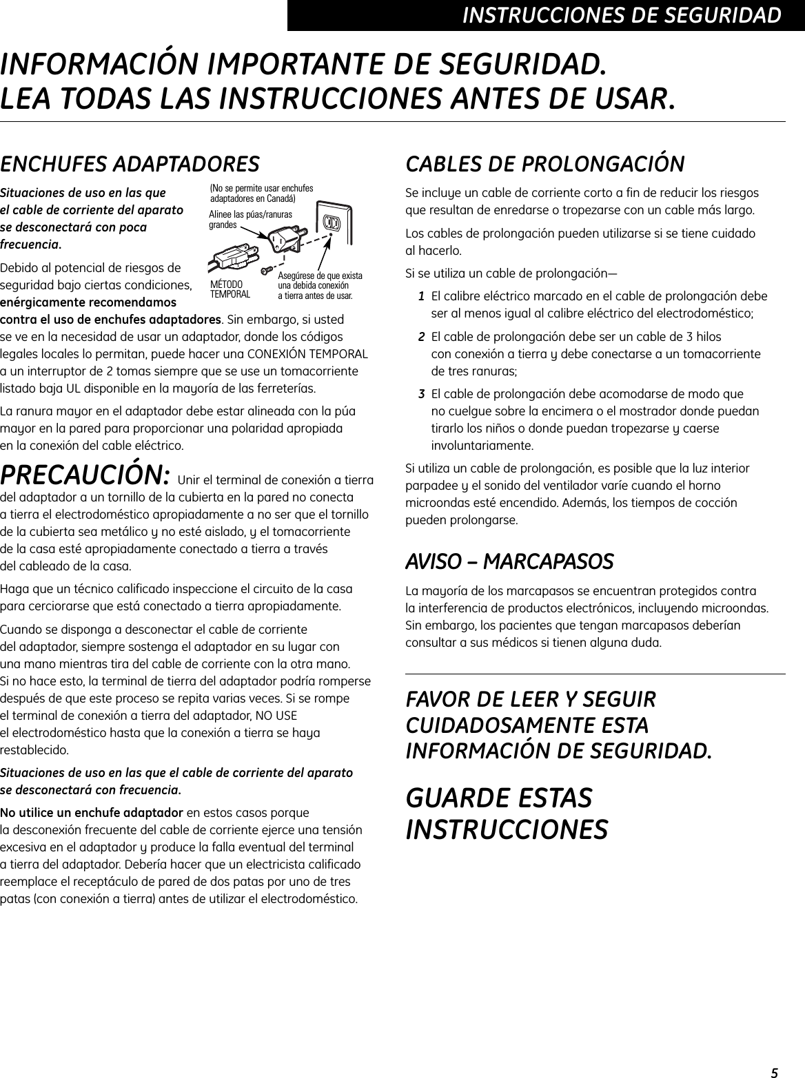 5INSTRUCCIONES DE SEGURIDADENCHUFES ADAPTADORESSituaciones de uso en las que el cable de corriente del aparato se desconectará con pocafrecuencia.Debido al potencial de riesgos deseguridad bajo ciertas condiciones,enérgicamente recomendamoscontra el uso de enchufes adaptadores. Sin embargo, si usted se ve en la necesidad de usar un adaptador, donde los códigoslegales locales lo permitan, puede hacer una CONEXIÓN TEMPORAL a un interruptor de 2 tomas siempre que se use un tomacorrientelistado baja UL disponible en la mayoría de las ferreterías.La ranura mayor en el adaptador debe estar alineada con la púamayor en la pared para proporcionar una polaridad apropiada en la conexión del cable eléctrico.PRECAUCIÓN: Unir el terminal de conexión a tierradel adaptador a un tornillo de la cubierta en la pared no conecta a tierra el electrodoméstico apropiadamente a no ser que el tornillode la cubierta sea metálico y no esté aislado, y el tomacorriente de la casa esté apropiadamente conectado a tierra a través del cableado de la casa.Haga que un técnico calificado inspeccione el circuito de la casapara cerciorarse que está conectado a tierra apropiadamente.Cuando se disponga a desconectar el cable de corriente del adaptador, siempre sostenga el adaptador en su lugar con una mano mientras tira del cable de corriente con la otra mano. Si no hace esto, la terminal de tierra del adaptador podría rompersedespués de que este proceso se repita varias veces. Si se rompe el terminal de conexión a tierra del adaptador, NO USE el electrodoméstico hasta que la conexión a tierra se hayarestablecido.Situaciones de uso en las que el cable de corriente del aparato se desconectará con frecuencia.No utilice un enchufe adaptador en estos casos porque la desconexión frecuente del cable de corriente ejerce una tensiónexcesiva en el adaptador y produce la falla eventual del terminal a tierra del adaptador. Debería hacer que un electricista calificadoreemplace el receptáculo de pared de dos patas por uno de trespatas (con conexión a tierra) antes de utilizar el electrodoméstico.CABLES DE PROLONGACIÓNSe incluye un cable de corriente corto a fin de reducir los riesgos que resultan de enredarse o tropezarse con un cable más largo.Los cables de prolongación pueden utilizarse si se tiene cuidado al hacerlo.Si se utiliza un cable de prolongación—1El calibre eléctrico marcado en el cable de prolongación debeser al menos igual al calibre eléctrico del electrodoméstico;2El cable de prolongación debe ser un cable de 3 hilos con conexión a tierra y debe conectarse a un tomacorriente de tres ranuras;3El cable de prolongación debe acomodarse de modo que no cuelgue sobre la encimera o el mostrador donde puedan tirarlo los niños o donde puedan tropezarse y caerseinvoluntariamente.Si utiliza un cable de prolongación, es posible que la luz interiorparpadee y el sonido del ventilador varíe cuando el hornomicroondas esté encendido. Además, los tiempos de cocción pueden prolongarse.AVISO – MARCAPASOSLa mayoría de los marcapasos se encuentran protegidos contra la interferencia de productos electrónicos, incluyendo microondas.Sin embargo, los pacientes que tengan marcapasos deberíanconsultar a sus médicos si tienen alguna duda. FAVOR DE LEER Y SEGUIRCUIDADOSAMENTE ESTAINFORMACIÓN DE SEGURIDAD.GUARDE ESTASINSTRUCCIONESAsegúrese de que existauna debida conexión a tierra antes de usar.MÉTODOTEMPORALAlinee las púas/ranurasgrandes(No se permite usar enchufesadaptadores en Canadá)INFORMACIÓN IMPORTANTE DE SEGURIDAD.LEA TODAS LAS INSTRUCCIONES ANTES DE USAR.