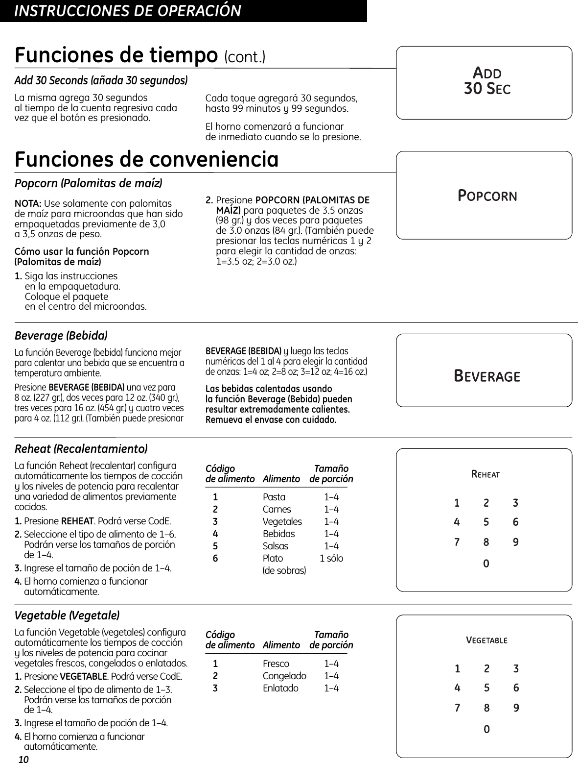 10OPERATING INSTRUCTIONSINSTRUCCIONES DE OPERACIÓNAdd 30 Seconds (añada 30 segundos)La misma agrega 30 segundos al tiempo de la cuenta regresiva cadavez que el botón es presionado.Cada toque agregará 30 segundos,hasta 99 minutos y 99 segundos. El horno comenzará a funcionar de inmediato cuando se lo presione. Funciones de tiempo (cont.)Popcorn (Palomitas de maíz)NOTA: Use solamente con palomitas de maíz para microondas que han sidoempaquetadas previamente de 3,0 a 3,5 onzas de peso.Cómo usar la función Popcorn(Palomitas de maíz)1. Siga las instrucciones en la empaquetadura. Coloque el paquete en el centro del microondas.2. Presione POPCORN (PALOMITAS DEMAÍZ) para paquetes de 3.5 onzas (98 gr.) y dos veces para paquetes de 3.0 onzas (84 gr.). (También puedepresionar las teclas numéricas 1 y 2para elegir la cantidad de onzas:1=3.5 oz; 2=3.0 oz.)Beverage (Bebida)La función Beverage (bebida) funciona mejorpara calentar una bebida que se encuentra atemperatura ambiente. Presione BEVERAGE (BEBIDA) una vez para 8 oz. (227 gr.), dos veces para 12 oz. (340 gr.),tres veces para 16 oz. (454 gr.) y cuatro vecespara 4 oz. (112 gr.). (También puede presionar BEVERAGE (BEBIDA) y luego las teclasnuméricas del 1 al 4 para elegir la cantidad de onzas: 1=4 oz; 2=8 oz; 3=12 oz; 4=16 oz.)Las bebidas calentadas usando la función Beverage (Bebida) puedenresultar extremadamente calientes.Remueva el envase con cuidado.Reheat (Recalentamiento)La función Reheat (recalentar) configuraautomáticamente los tiempos de coccióny los niveles de potencia para recalentaruna variedad de alimentos previamentecocidos.1. Presione REHEAT. Podrá verse CodE. 2. Seleccione el tipo de alimento de 1–6.Podrán verse los tamaños de porción de 1–4.3. Ingrese el tamaño de poción de 1–4. 4. El horno comienza a funcionarautomáticamente.Código  Tamaño de alimento Alimento de porción1Pasta 1–42Carnes 1–43Vegetales 1–44Bebidas 1–45Salsas 1–46Plato  1 sólo(de sobras)Funciones de convenienciaVegetable (Vegetale)La función Vegetable (vegetales) configuraautomáticamente los tiempos de coccióny los niveles de potencia para cocinarvegetales frescos, congelados o enlatados. 1. Presione VEGETABLE. Podrá verse CodE. 2. Seleccione el tipo de alimento de 1–3.Podrán verse los tamaños de porción de 1–4.3. Ingrese el tamaño de poción de 1–4. 4. El horno comienza a funcionarautomáticamente.Código   Tamaño de alimento Alimento  de porción1Fresco 1–42Congelado 1–43Enlatado 1–4