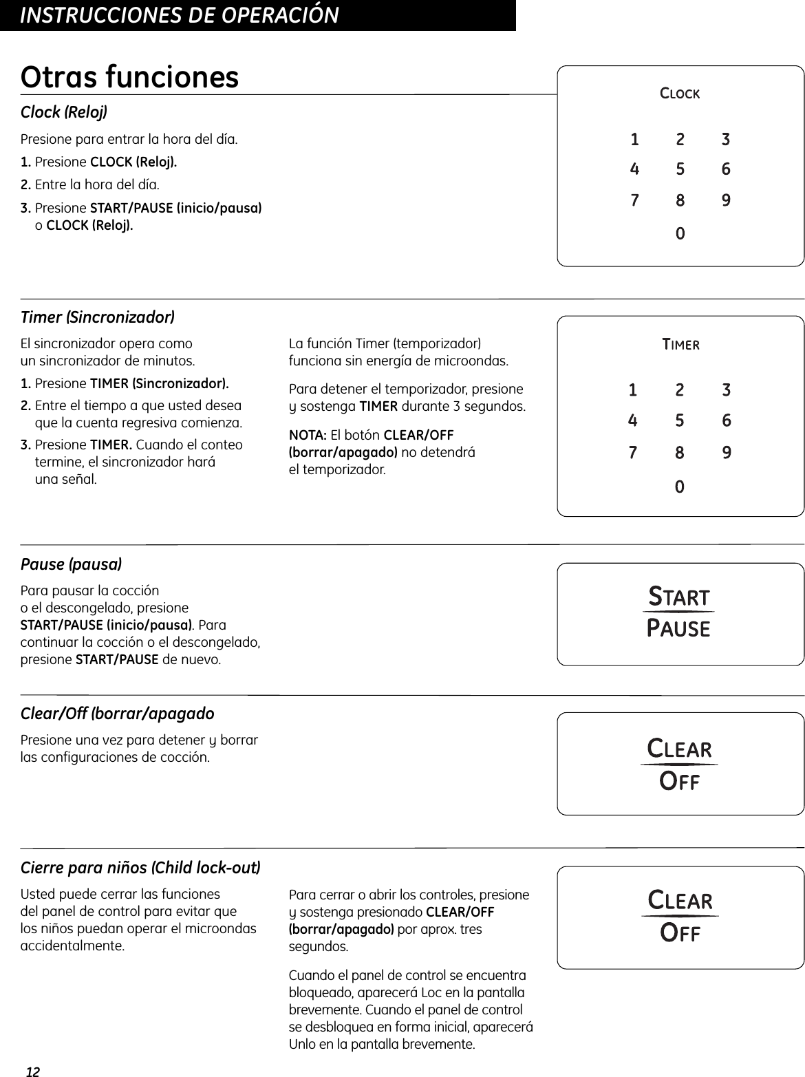 Clear/Off (borrar/apagadoPresione una vez para detener y borrarlas configuraciones de cocción. 12INSTRUCCIONES DE OPERACIÓNClock (Reloj)Presione para entrar la hora del día.1. Presione CLOCK (Reloj).2. Entre la hora del día.3. Presione START/PAUSE (inicio/pausa)o CLOCK (Reloj).Timer (Sincronizador)El sincronizador opera como un sincronizador de minutos.1. Presione TIMER (Sincronizador).2. Entre el tiempo a que usted deseaque la cuenta regresiva comienza.3. Presione TIMER. Cuando el conteotermine, el sincronizador hará una señal.La función Timer (temporizador)funciona sin energía de microondas. Para detener el temporizador, presione y sostenga TIMER durante 3 segundos. NOTA: El botón CLEAR/OFF(borrar/apagado) no detendrá el temporizador. Cierre para niños (Child lock-out)Usted puede cerrar las funciones del panel de control para evitar que los niños puedan operar el microondasaccidentalmente.Para cerrar o abrir los controles, presioney sostenga presionado CLEAR/OFF(borrar/apagado) por aprox. tressegundos.Cuando el panel de control se encuentrabloqueado, aparecerá Loc en la pantallabrevemente. Cuando el panel de controlse desbloquea en forma inicial, apareceráUnlo en la pantalla brevemente. Pause (pausa)Para pausar la cocción o el descongelado, presioneSTART/PAUSE (inicio/pausa). Paracontinuar la cocción o el descongelado,presione START/PAUSE de nuevo. Otras funciones