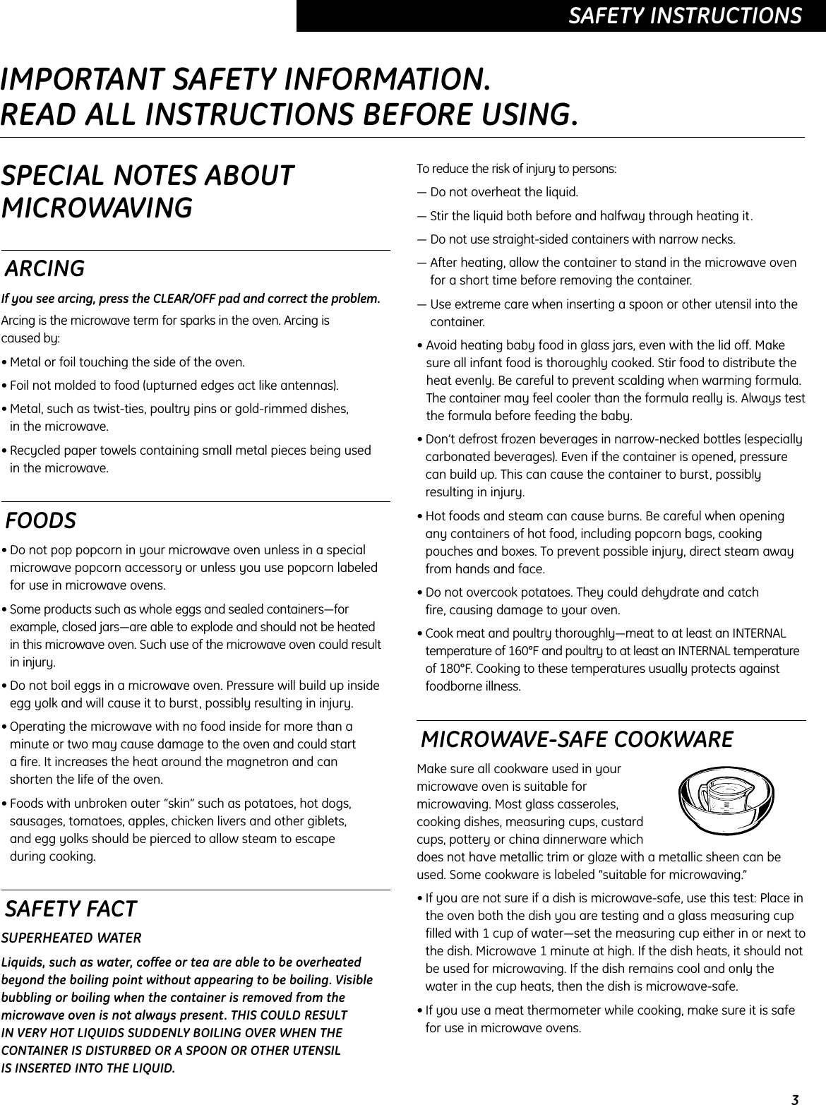 3SAFETY INSTRUCTIONSSPECIAL NOTES ABOUTMICROWAVINGARCINGIf you see arcing, press the CLEAR/OFF pad and correct the problem.Arcing is the microwave term for sparks in the oven. Arcing is caused by:• Metal or foil touching the side of the oven.• Foil not molded to food (upturned edges act like antennas).• Metal, such as twist-ties, poultry pins or gold-rimmed dishes, in the microwave.• Recycled paper towels containing small metal pieces being used in the microwave.FOODS• Do not pop popcorn in your microwave oven unless in a specialmicrowave popcorn accessory or unless you use popcorn labeledfor use in microwave ovens.• Some products such as whole eggs and sealed containers—forexample, closed jars—are able to explode and should not be heated in this microwave oven. Such use of the microwave oven could resultin injury.• Do not boil eggs in a microwave oven. Pressure will build up insideegg yolk and will cause it to burst, possibly resulting in injury.• Operating the microwave with no food inside for more than aminute or two may cause damage to the oven and could start a fire. It increases the heat around the magnetron and can shorten the life of the oven.• Foods with unbroken outer “skin” such as potatoes, hot dogs,sausages, tomatoes, apples, chicken livers and other giblets, and egg yolks should be pierced to allow steam to escape during cooking.SAFETY FACTSUPERHEATED WATERLiquids, such as water, coffee or tea are able to be overheatedbeyond the boiling point without appearing to be boiling. Visiblebubbling or boiling when the container is removed from themicrowave oven is not always present. THIS COULD RESULT IN VERY HOT LIQUIDS SUDDENLY BOILING OVER WHEN THECONTAINER IS DISTURBED OR A SPOON OR OTHER UTENSIL IS INSERTED INTO THE LIQUID.To reduce the risk of injury to persons:— Do not overheat the liquid.— Stir the liquid both before and halfway through heating it.— Do not use straight-sided containers with narrow necks.— After heating, allow the container to stand in the microwave ovenfor a short time before removing the container.— Use extreme care when inserting a spoon or other utensil into thecontainer.• Avoid heating baby food in glass jars, even with the lid off. Makesure all infant food is thoroughly cooked. Stir food to distribute theheat evenly. Be careful to prevent scalding when warming formula.The container may feel cooler than the formula really is. Always testthe formula before feeding the baby.• Don’t defrost frozen beverages in narrow-necked bottles (especiallycarbonated beverages). Even if the container is opened, pressurecan build up. This can cause the container to burst, possiblyresulting in injury.• Hot foods and steam can cause burns. Be careful when opening any containers of hot food, including popcorn bags, cookingpouches and boxes. To prevent possible injury, direct steam awayfrom hands and face.• Do not overcook potatoes. They could dehydrate and catch fire, causing damage to your oven.• Cook meat and poultry thoroughly—meat to at least an INTERNAL temperature of 160°F and poultry to at least an INTERNAL temperature of 180°F. Cooking to these temperatures usually protects againstfoodborne illness.MICROWAVE-SAFE COOKWAREMake sure all cookware used in yourmicrowave oven is suitable formicrowaving. Most glass casseroles,cooking dishes, measuring cups, custardcups, pottery or china dinnerware whichdoes not have metallic trim or glaze with a metallic sheen can beused. Some cookware is labeled “suitable for microwaving.”• If you are not sure if a dish is microwave-safe, use this test: Place inthe oven both the dish you are testing and a glass measuring cupfilled with 1 cup of water—set the measuring cup either in or next tothe dish. Microwave 1 minute at high. If the dish heats, it should notbe used for microwaving. If the dish remains cool and only thewater in the cup heats, then the dish is microwave-safe.• If you use a meat thermometer while cooking, make sure it is safefor use in microwave ovens.IMPORTANT SAFETY INFORMATION.READ ALL INSTRUCTIONS BEFORE USING.