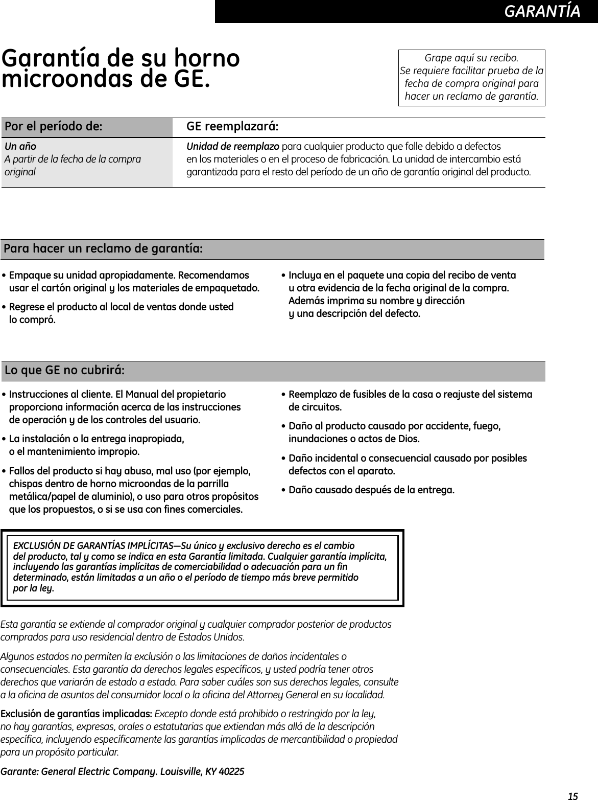15GARANTÍA  EXCLUSIÓN DE GARANTÍAS IMPLÍCITAS—Su único y exclusivo derecho es el cambiodel producto, tal y como se indica en esta Garantía limitada. Cualquier garantía implícita,incluyendo las garantías implícitas de comerciabilidad o adecuación para un findeterminado, están limitadas a un año o el período de tiempo más breve permitido por la ley.Garantía de su horno microondas de GE.  Grape aquí su recibo. Se requiere facilitar prueba de lafecha de compra original parahacer un reclamo de garantía.Por el período de: GE reemplazará:Un año Unidad de reemplazo para cualquier producto que falle debido a defectos A partir de la fecha de la compra  en los materiales o en el proceso de fabricación. La unidad de intercambio está original garantizada para el resto del período de un año de garantía original del producto.Lo que GE no cubrirá:• Instrucciones al cliente. El Manual del propietarioproporciona información acerca de las instrucciones de operación y de los controles del usuario. • La instalación o la entrega inapropiada, o el mantenimiento impropio.• Fallos del producto si hay abuso, mal uso (por ejemplo,chispas dentro de horno microondas de la parrillametálica/papel de aluminio), o uso para otros propósitosque los propuestos, o si se usa con fines comerciales.• Reemplazo de fusibles de la casa o reajuste del sistemade circuitos.• Daño al producto causado por accidente, fuego,inundaciones o actos de Dios.• Daño incidental o consecuencial causado por posiblesdefectos con el aparato.• Daño causado después de la entrega.Esta garantía se extiende al comprador original y cualquier comprador posterior de productoscomprados para uso residencial dentro de Estados Unidos.Algunos estados no permiten la exclusión o las limitaciones de daños incidentales oconsecuenciales. Esta garantía da derechos legales específicos, y usted podría tener otrosderechos que variarán de estado a estado. Para saber cuáles son sus derechos legales, consultea la oficina de asuntos del consumidor local o la oficina del Attorney General en su localidad.Exclusión de garantías implicadas: Excepto donde está prohibido o restringido por la ley, no hay garantías, expresas, orales o estatutarias que extiendan más allá de la descripciónespecífica, incluyendo específicamente las garantías implicadas de mercantibilidad o propiedadpara un propósito particular. Garante: General Electric Company. Louisville, KY 40225Para hacer un reclamo de garantía:• Empaque su unidad apropiadamente. Recomendamosusar el cartón original y los materiales de empaquetado.  • Regrese el producto al local de ventas donde usted lo compró.• Incluya en el paquete una copia del recibo de venta u otra evidencia de la fecha original de la compra.Además imprima su nombre y dirección y una descripción del defecto.