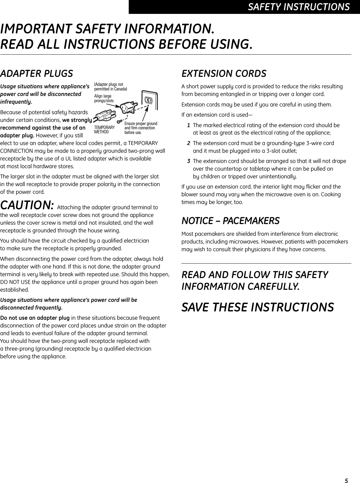 5SAFETY INSTRUCTIONSADAPTER PLUGSUsage situations where appliance’spower cord will be disconnectedinfrequently.Because of potential safety hazardsunder certain conditions, we stronglyrecommend against the use of anadapter plug. However, if you still elect to use an adapter, where local codes permit, a TEMPORARYCONNECTION may be made to a properly grounded two-prong wallreceptacle by the use of a UL listed adapter which is available at most local hardware stores.The larger slot in the adapter must be aligned with the larger slot in the wall receptacle to provide proper polarity in the connection of the power cord.CAUTION: Attaching the adapter ground terminal to the wall receptacle cover screw does not ground the applianceunless the cover screw is metal and not insulated, and the wallreceptacle is grounded through the house wiring. You should have the circuit checked by a qualified electrician to make sure the receptacle is properly grounded.When disconnecting the power cord from the adapter, always holdthe adapter with one hand. If this is not done, the adapter groundterminal is very likely to break with repeated use. Should this happen,DO NOT USE the appliance until a proper ground has again beenestablished.Usage situations where appliance’s power cord will bedisconnected frequently.Do not use an adapter plug in these situations because frequentdisconnection of the power cord places undue strain on the adapter and leads to eventual failure of the adapter ground terminal. You should have the two-prong wall receptacle replaced with a three-prong (grounding) receptacle by a qualified electrician before using the appliance.EXTENSION CORDSA short power supply cord is provided to reduce the risks resultingfrom becoming entangled in or tripping over a longer cord.Extension cords may be used if you are careful in using them.If an extension cord is used—1The marked electrical rating of the extension cord should be at least as great as the electrical rating of the appliance;2The extension cord must be a grounding-type 3-wire cord and it must be plugged into a 3-slot outlet;3The extension cord should be arranged so that it will not drapeover the countertop or tabletop where it can be pulled on by children or tripped over unintentionally.If you use an extension cord, the interior light may flicker and theblower sound may vary when the microwave oven is on. Cookingtimes may be longer, too.NOTICE – PACEMAKERSMost pacemakers are shielded from interference from electronicproducts, including microwaves. However, patients with pacemakersmay wish to consult their physicians if they have concerns. READ AND FOLLOW THIS SAFETYINFORMATION CAREFULLY.SAVE THESE INSTRUCTIONSEnsure proper ground and firm connectionbefore use.TEMPORARYMETHODAlign largeprongs/slots(Adapter plugs notpermitted in Canada)IMPORTANT SAFETY INFORMATION.READ ALL INSTRUCTIONS BEFORE USING.