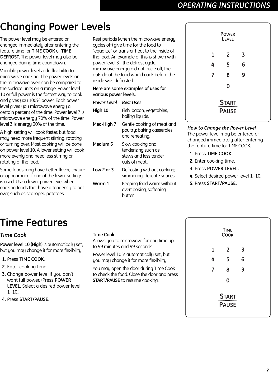 Time CookPower level 10 (High) is automatically set,but you may change it for more flexibility.1. Press TIME COOK.2. Enter cooking time.3. Change power level if you don’twant full power. (Press POWERLEVEL. Select a desired power level1–10.)4. Press START/PAUSE.Time CookAllows you to microwave for any time upto 99 minutes and 99 seconds. Power level 10 is automatically set, but you may change it for more flexibility. You may open the door during Time Cookto check the food. Close the door and pressSTART/PAUSE to resume cooking.7OPERATING INSTRUCTIONS  Changing Power LevelsThe power level may be entered orchanged immediately after entering thefeature time for TIME COOK or TIMEDEFROST. The power level may also bechanged during time countdown.Variable power levels add flexibility tomicrowave cooking. The power levels onthe microwave oven can be compared tothe surface units on a range. Power level10 or full power is the fastest way to cookand gives you 100% power. Each powerlevel gives you microwave energy acertain percent of the time. Power level 7 ismicrowave energy 70% of the time. Powerlevel 3 is energy 30% of the time.A high setting will cook faster, but foodmay need more frequent stirring, rotatingor turning over. Most cooking will be doneon power level 10. A lower setting will cookmore evenly and need less stirring orrotating of the food. Some foods may have better flavor, textureor appearance if one of the lower settingsis used. Use a lower power level whencooking foods that have a tendency to boilover, such as scalloped potatoes.Rest periods (when the microwave energycycles off) give time for the food to“equalize” or transfer heat to the inside ofthe food. An example of this is shown withpower level 3—the defrost cycle. Ifmicrowave energy did not cycle off, theoutside of the food would cook before theinside was defrosted.Here are some examples of uses forvarious power levels:Power Level Best UsesHigh 10 Fish, bacon, vegetables, boiling liquids.Med-High 7 Gentle cooking of meat andpoultry; baking casserolesand reheating.Medium 5 Slow cooking and tenderizing such as stews and less tender cuts of meat.Low 2 or 3 Defrosting without cooking; simmering; delicate sauces.Warm 1 Keeping food warm without overcooking; softening butter.How to Change the Power Level The power level may be entered orchanged immediately after enteringthe feature time for TIME COOK. 1. Press TIME COOK.2. Enter cooking time.3. Press POWER LEVEL.4. Select desired power level 1–10.5. Press START/PAUSE.OPERATING INSTRUCTIONS  Time Features