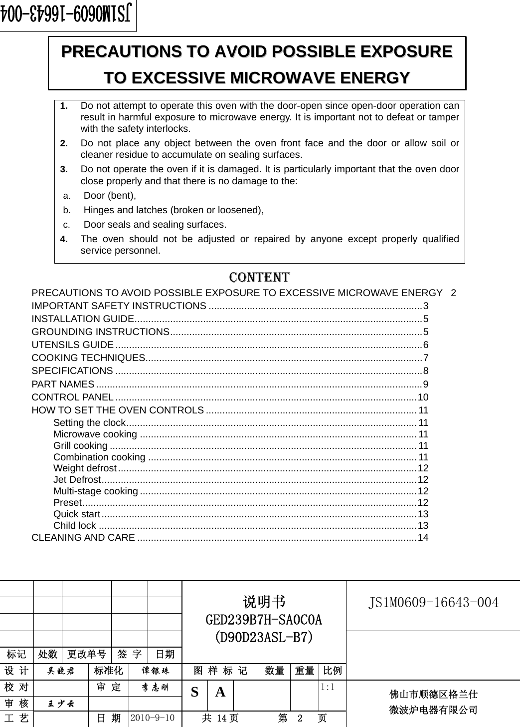                                                        JS1M0609-16643-004            标记  处数  更改单号  签 字  日期 说明书 GED239B7H-SA0C0A (D90D23ASL-B7) 设 计  吴晓君 标准化  谭银珠 图 样 标 记  数量 重量 比例 校 对   审 定  李志刚 审 核  王少云    S A       1:1 工 艺   日 期  2010-9-10  共 14 页  第  2   页 佛山市顺德区格兰仕 微波炉电器有限公司    1.  Do not attempt to operate this oven with the door-open since open-door operation can result in harmful exposure to microwave energy. It is important not to defeat or tamper with the safety interlocks. 2.  Do not place any object between the oven front face and the door or allow soil or cleaner residue to accumulate on sealing surfaces. 3.  Do not operate the oven if it is damaged. It is particularly important that the oven door close properly and that there is no damage to the: a.  Door (bent),   b.  Hinges and latches (broken or loosened), c.  Door seals and sealing surfaces. 4.  The oven should not be adjusted or repaired by anyone except properly qualified service personnel.   CONTENTPRECAUTIONS TO AVOID POSSIBLE EXPOSURE TO EXCESSIVE MICROWAVE ENERGY  2IMPORTANT SAFETY INSTRUCTIONS ..............................................................................3INSTALLATION GUIDE.........................................................................................................5GROUNDING INSTRUCTIONS............................................................................................5UTENSILS GUIDE ................................................................................................................6COOKING TECHNIQUES.....................................................................................................7SPECIFICATIONS ................................................................................................................8PART NAMES.......................................................................................................................9CONTROL PANEL..............................................................................................................10HOW TO SET THE OVEN CONTROLS ............................................................................. 11Setting the clock..........................................................................................................11Microwave cooking .....................................................................................................11Grill cooking ................................................................................................................11Combination cooking ..................................................................................................11Weight defrost.............................................................................................................12Jet Defrost...................................................................................................................12Multi-stage cooking .....................................................................................................12Preset..........................................................................................................................12Quick start...................................................................................................................13Child lock ....................................................................................................................13CLEANING AND CARE ......................................................................................................14PPRREECCAAUUTTIIOONNSS  TTOO  AAVVOOIIDD  PPOOSSSSIIBBLLEE  EEXXPPOOSSUURREE  TTOO  EEXXCCEESSSSIIVVEE  MMIICCRROOWWAAVVEE  EENNEERRGGYY  