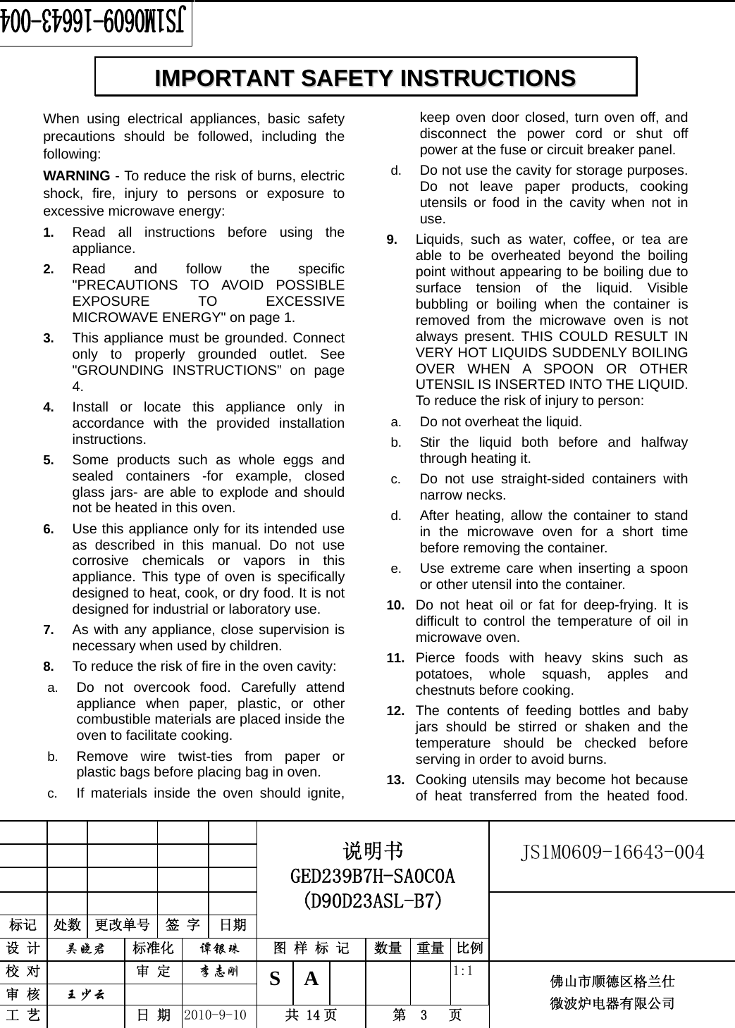                                                        JS1M0609-16643-004            标记  处数  更改单号  签 字  日期 说明书 GED239B7H-SA0C0A (D90D23ASL-B7) 设 计  吴晓君 标准化  谭银珠 图 样 标 记  数量 重量 比例 校 对   审 定  李志刚 审 核  王少云    S A       1:1 工 艺   日 期  2010-9-10  共 14 页  第  3   页 佛山市顺德区格兰仕 微波炉电器有限公司    When using electrical appliances, basic safety precautions should be followed, including the following: WARNING - To reduce the risk of burns, electric shock, fire, injury to persons or exposure to excessive microwave energy: 1.  Read all instructions before using the appliance. 2.  Read and follow the specific &quot;PRECAUTIONS TO AVOID POSSIBLE EXPOSURE TO EXCESSIVE MICROWAVE ENERGY&quot; on page 1.   3.  This appliance must be grounded. Connect only to properly grounded outlet. See &quot;GROUNDING INSTRUCTIONS” on page 4. 4.  Install or locate this appliance only in accordance with the provided installation instructions.  5.  Some products such as whole eggs and sealed containers -for example, closed glass jars- are able to explode and should not be heated in this oven. 6.  Use this appliance only for its intended use as described in this manual. Do not use corrosive chemicals or vapors in this appliance. This type of oven is specifically designed to heat, cook, or dry food. It is not designed for industrial or laboratory use. 7.  As with any appliance, close supervision is necessary when used by children. 8.  To reduce the risk of fire in the oven cavity:   a.  Do not overcook food. Carefully attend appliance when paper, plastic, or other combustible materials are placed inside the oven to facilitate cooking. b.  Remove wire twist-ties from paper or plastic bags before placing bag in oven. c.  If materials inside the oven should ignite, keep oven door closed, turn oven off, and disconnect the power cord or shut off power at the fuse or circuit breaker panel. d.  Do not use the cavity for storage purposes. Do not leave paper products, cooking utensils or food in the cavity when not in use. 9.  Liquids, such as water, coffee, or tea are able to be overheated beyond the boiling point without appearing to be boiling due to surface tension of the liquid. Visible bubbling or boiling when the container is removed from the microwave oven is not always present. THIS COULD RESULT IN VERY HOT LIQUIDS SUDDENLY BOILING OVER WHEN A SPOON OR OTHER UTENSIL IS INSERTED INTO THE LIQUID. To reduce the risk of injury to person:   a.  Do not overheat the liquid. b.  Stir the liquid both before and halfway through heating it. c.  Do not use straight-sided containers with narrow necks. d.  After heating, allow the container to stand in the microwave oven for a short time before removing the container. e.  Use extreme care when inserting a spoon or other utensil into the container. 10.  Do not heat oil or fat for deep-frying. It is difficult to control the temperature of oil in microwave oven. 11.  Pierce foods with heavy skins such as potatoes, whole squash, apples and chestnuts before cooking. 12.  The contents of feeding bottles and baby jars should be stirred or shaken and the temperature should be checked before serving in order to avoid burns. 13.  Cooking utensils may become hot because of heat transferred from the heated food. IIMMPPOORRTTAANNTT  SSAAFFEETTYY  IINNSSTTRRUUCCTTIIOONNSS  