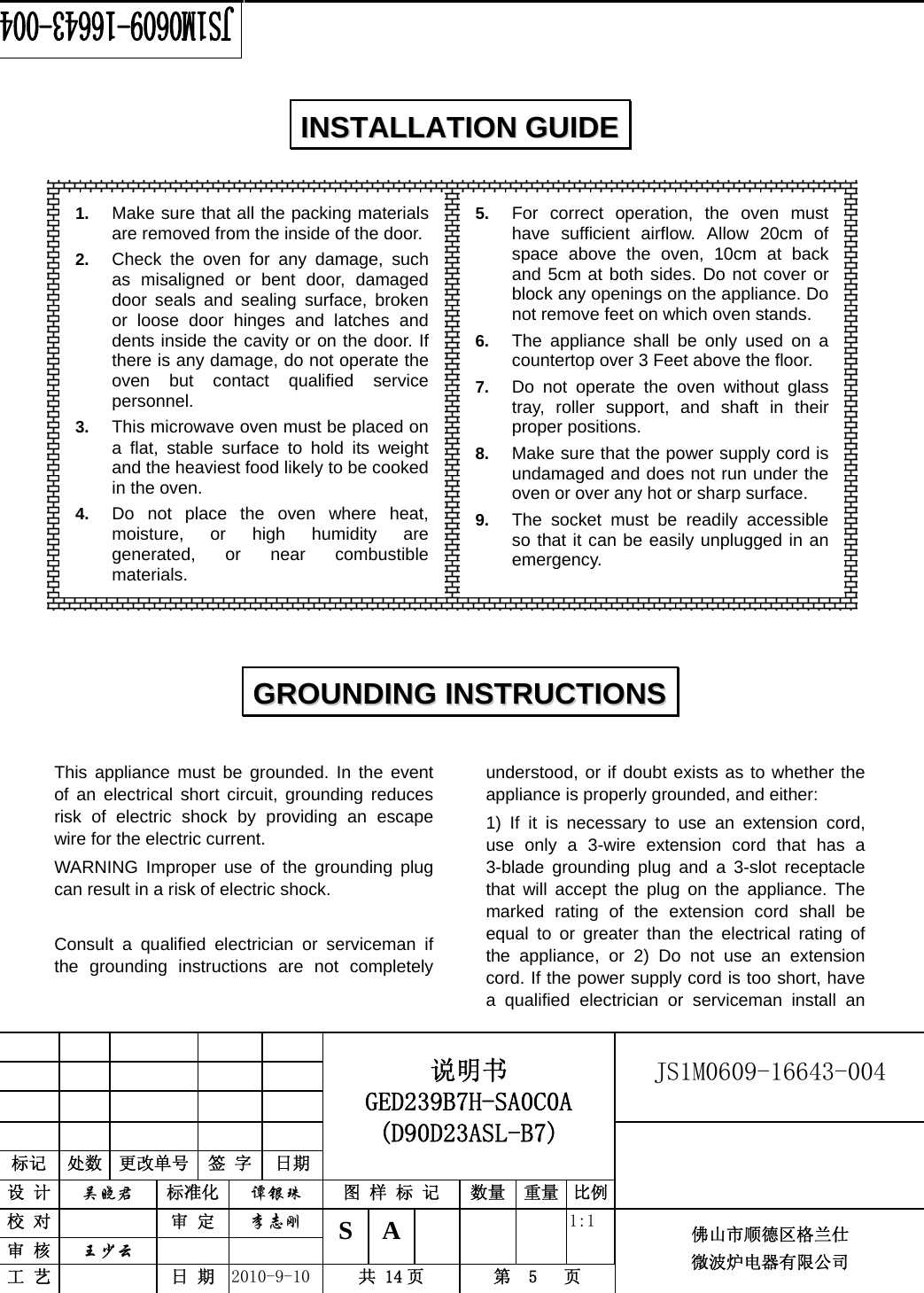                                                        JS1M0609-16643-004            标记  处数  更改单号  签 字  日期 说明书 GED239B7H-SA0C0A (D90D23ASL-B7) 设 计  吴晓君 标准化  谭银珠 图 样 标 记  数量 重量 比例 校 对   审 定  李志刚 审 核  王少云    S A       1:1 工 艺   日 期  2010-9-10  共 14 页  第  5   页 佛山市顺德区格兰仕 微波炉电器有限公司                      This appliance must be grounded. In the event of an electrical short circuit, grounding reduces risk of electric shock by providing an escape wire for the electric current.   WARNING Improper use of the grounding plug can result in a risk of electric shock.  Consult a qualified electrician or serviceman if the grounding instructions are not completely understood, or if doubt exists as to whether the appliance is properly grounded, and either: 1) If it is necessary to use an extension cord, use only a 3-wire extension cord that has a 3-blade grounding plug and a 3-slot receptacle that will accept the plug on the appliance. The marked rating of the extension cord shall be equal to or greater than the electrical rating of the appliance, or 2) Do not use an extension cord. If the power supply cord is too short, have a qualified electrician or serviceman install an IINNSSTTAALLLLAATTIIOONN  GGUUIIDDEE  GGRROOUUNNDDIINNGG  IINNSSTTRRUUCCTTIIOONNSS  1.  Make sure that all the packing materials are removed from the inside of the door. 2.  Check the oven for any damage, such as misaligned or bent door, damaged door seals and sealing surface, broken or loose door hinges and latches and dents inside the cavity or on the door. If there is any damage, do not operate the oven but contact qualified service personnel. 3.  This microwave oven must be placed on a flat, stable surface to hold its weight and the heaviest food likely to be cooked in the oven.   4.  Do not place the oven where heat, moisture, or high humidity are generated, or near combustible materials. 5.  For correct operation, the oven must have sufficient airflow. Allow 20cm of space above the oven, 10cm at back and 5cm at both sides. Do not cover or block any openings on the appliance. Do not remove feet on which oven stands. 6.  The appliance shall be only used on a countertop over 3 Feet above the floor. 7.  Do not operate the oven without glass tray, roller support, and shaft in their proper positions.   8.  Make sure that the power supply cord is undamaged and does not run under the oven or over any hot or sharp surface. 9.  The socket must be readily accessible so that it can be easily unplugged in an emergency. 