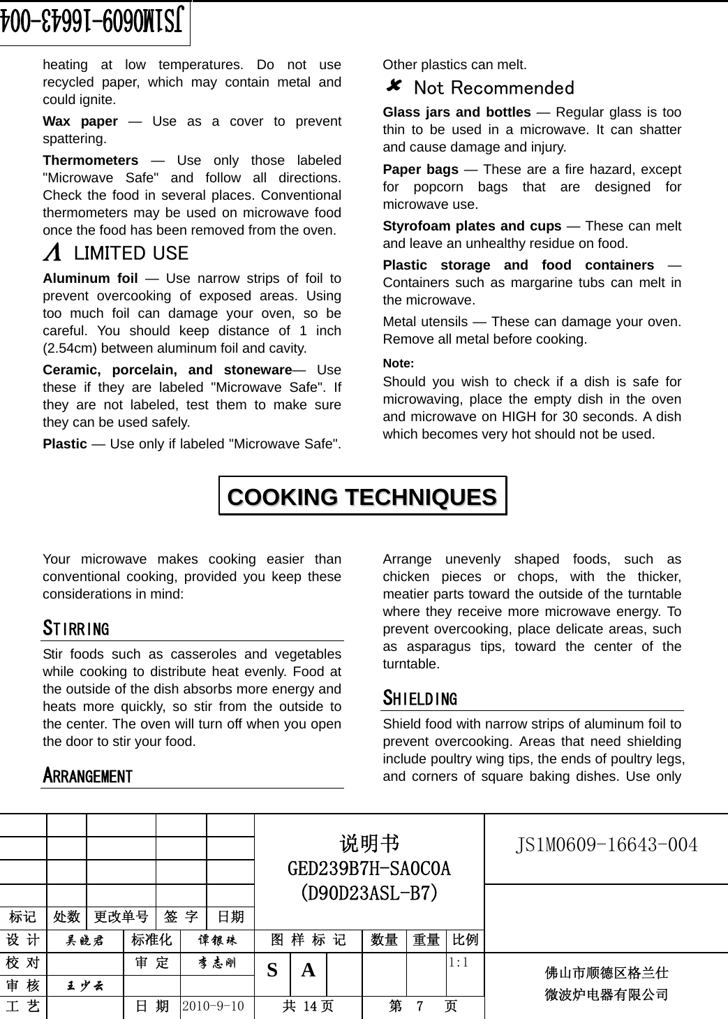                                                        JS1M0609-16643-004            标记  处数  更改单号  签 字  日期 说明书 GED239B7H-SA0C0A (D90D23ASL-B7) 设 计  吴晓君 标准化  谭银珠 图 样 标 记  数量 重量 比例 校 对   审 定  李志刚 审 核  王少云    S A       1:1 工 艺   日 期  2010-9-10  共 14 页  第  7   页 佛山市顺德区格兰仕 微波炉电器有限公司    heating at low temperatures. Do not use recycled paper, which may contain metal and could ignite. Wax paper — Use as a cover to prevent spattering. Thermometers — Use only those labeled &quot;Microwave Safe&quot; and follow all directions. Check the food in several places. Conventional thermometers may be used on microwave food once the food has been removed from the oven. Λ LIMITED USE Aluminum foil — Use narrow strips of foil to prevent overcooking of exposed areas. Using too much foil can damage your oven, so be careful. You should keep distance of 1 inch (2.54cm) between aluminum foil and cavity. Ceramic, porcelain, and stoneware— Use these if they are labeled &quot;Microwave Safe&quot;. If they are not labeled, test them to make sure they can be used safely.   Plastic — Use only if labeled &quot;Microwave Safe&quot;. Other plastics can melt. 8 Not Recommended Glass jars and bottles — Regular glass is too thin to be used in a microwave. It can shatter and cause damage and injury. Paper bags — These are a fire hazard, except for popcorn bags that are designed for microwave use. Styrofoam plates and cups — These can melt and leave an unhealthy residue on food. Plastic storage and food containers — Containers such as margarine tubs can melt in the microwave. Metal utensils — These can damage your oven. Remove all metal before cooking. Note:  Should you wish to check if a dish is safe for microwaving, place the empty dish in the oven and microwave on HIGH for 30 seconds. A dish which becomes very hot should not be used.  Your microwave makes cooking easier than conventional cooking, provided you keep these considerations in mind: STIRRING  Stir foods such as casseroles and vegetables while cooking to distribute heat evenly. Food at the outside of the dish absorbs more energy and heats more quickly, so stir from the outside to the center. The oven will turn off when you open the door to stir your food. ARRANGEMENT  Arrange unevenly shaped foods, such as chicken pieces or chops, with the thicker, meatier parts toward the outside of the turntable where they receive more microwave energy. To prevent overcooking, place delicate areas, such as asparagus tips, toward the center of the turntable. SHIELDING  Shield food with narrow strips of aluminum foil to prevent overcooking. Areas that need shielding include poultry wing tips, the ends of poultry legs, and corners of square baking dishes. Use only CCOOOOKKIINNGG  TTEECCHHNNIIQQUUEESS  