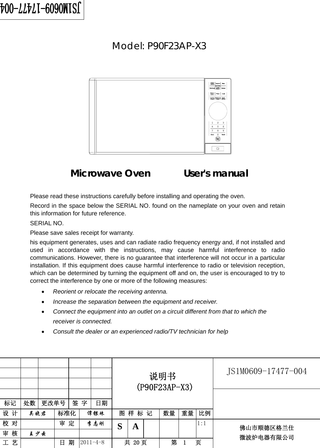                                                        JS1M0609-17477-004            标记  处数  更改单号  签 字  日期 说明书  (P90F23AP-X3) 设 计  吴晓君 标准化  谭银珠 图 样 标 记  数量 重量 比例 校 对   审 定  李志刚 审 核  王少云    S A       1:1 工 艺   日 期  2011-4-8  共 20 页  第  1   页 佛山市顺德区格兰仕 微波炉电器有限公司       Model: P90F23AP-X3             Microwave Oven       User&apos;s manual     Please read these instructions carefully before installing and operating the oven. Record in the space below the SERIAL NO. found on the nameplate on your oven and retain this information for future reference. SERIAL NO. Please save sales receipt for warranty. his equipment generates, uses and can radiate radio frequency energy and, if not installed and used in accordance with the instructions, may cause harmful interference to radio communications. However, there is no guarantee that interference will not occur in a particular installation. If this equipment does cause harmful interference to radio or television reception, which can be determined by turning the equipment off and on, the user is encouraged to try to correct the interference by one or more of the following measures: • Reorient or relocate the receiving antenna. • Increase the separation between the equipment and receiver. • Connect the equipment into an outlet on a circuit different from that to which the receiver is connected. • Consult the dealer or an experienced radio/TV technician for help  