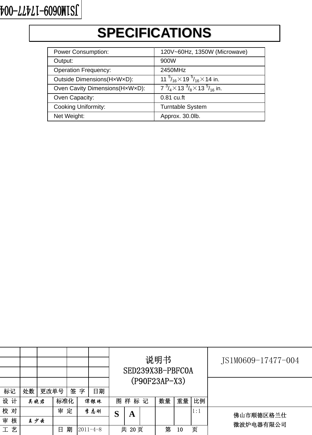                                                        JS1M0609-17477-004            标记  处数  更改单号  签 字 日期 说明书 SED239X3B-PBFC0A (P90F23AP-X3) 设 计  吴晓君 标准化  谭银珠 图 样 标 记  数量 重量 比例 校 对   审 定  李志刚 审 核  王少云    S A       1:1 工 艺   日 期  2011-4-8  共 20 页  第  10   页 佛山市顺德区格兰仕 微波炉电器有限公司    Power Consumption:    120V~60Hz, 1350W (Microwave)  Output:   900W  Operation Frequency:   2450MHz  Outside Dimensions(H×W×D):   11 5/16×19 5/16×14 in.  Oven Cavity Dimensions(H×W×D):  7 3/4×13 3/8×13 5/16 in.  Oven Capacity:    0.81 cu.ft  Cooking Uniformity:    Turntable System  Net Weight:    Approx. 30.0lb.                         SSPPEECCIIFFIICCAATTIIOONNSS  