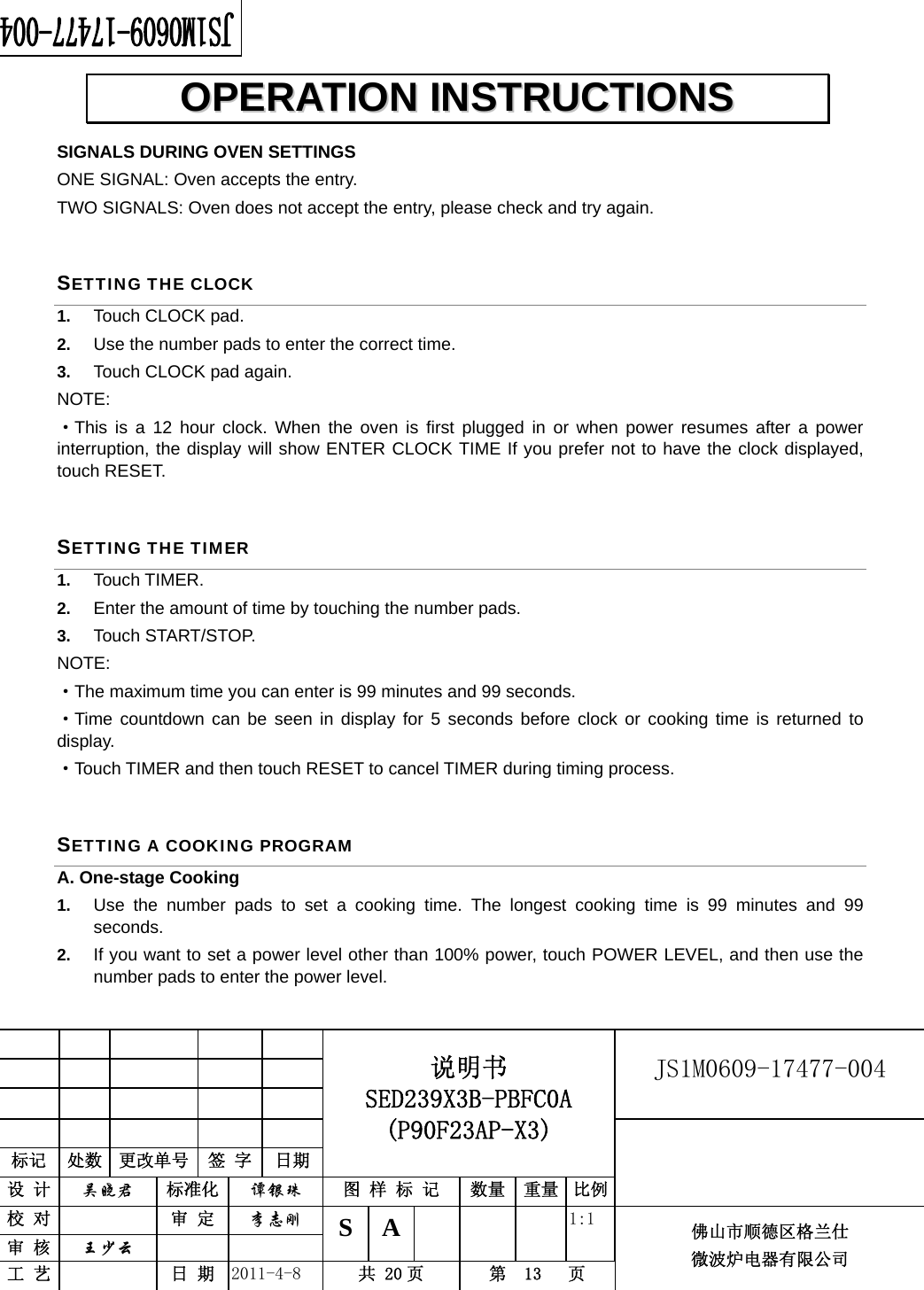                                                        JS1M0609-17477-004            标记  处数  更改单号  签 字 日期 说明书 SED239X3B-PBFC0A (P90F23AP-X3) 设 计  吴晓君 标准化  谭银珠 图 样 标 记  数量 重量 比例 校 对   审 定  李志刚 审 核  王少云    S A       1:1 工 艺   日 期  2011-4-8  共 20 页  第  13   页 佛山市顺德区格兰仕 微波炉电器有限公司    SIGNALS DURING OVEN SETTINGS ONE SIGNAL: Oven accepts the entry. TWO SIGNALS: Oven does not accept the entry, please check and try again. SETTING THE CLOCK 1.  Touch CLOCK pad. 2.  Use the number pads to enter the correct time.   3.  Touch CLOCK pad again. NOTE: ·This is a 12 hour clock. When the oven is first plugged in or when power resumes after a power interruption, the display will show ENTER CLOCK TIME If you prefer not to have the clock displayed, touch RESET.   SETTING THE TIMER 1.  Touch TIMER. 2.  Enter the amount of time by touching the number pads.   3.  Touch START/STOP. NOTE:  ·The maximum time you can enter is 99 minutes and 99 seconds.   ·Time countdown can be seen in display for 5 seconds before clock or cooking time is returned to display. ·Touch TIMER and then touch RESET to cancel TIMER during timing process. SETTING A COOKING PROGRAM A. One-stage Cooking 1.  Use the number pads to set a cooking time. The longest cooking time is 99 minutes and 99 seconds. 2.  If you want to set a power level other than 100% power, touch POWER LEVEL, and then use the number pads to enter the power level.   OOPPEERRAATTIIOONN  IINNSSTTRRUUCCTTIIOONNSS  