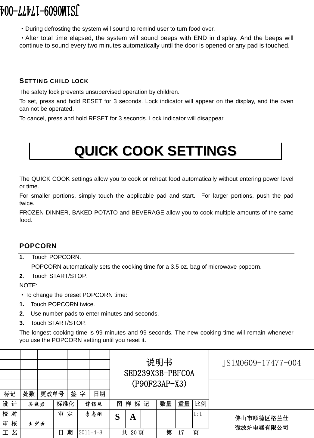                                                        JS1M0609-17477-004            标记  处数  更改单号  签 字 日期 说明书 SED239X3B-PBFC0A (P90F23AP-X3) 设 计  吴晓君 标准化  谭银珠 图 样 标 记  数量 重量 比例 校 对   审 定  李志刚 审 核  王少云    S A       1:1 工 艺   日 期  2011-4-8  共 20 页  第  17   页 佛山市顺德区格兰仕 微波炉电器有限公司    ·During defrosting the system will sound to remind user to turn food over. ·After total time elapsed, the system will sound beeps with END in display. And the beeps will continue to sound every two minutes automatically until the door is opened or any pad is touched.  SETTING CHILD LOCK The safety lock prevents unsupervised operation by children.   To set, press and hold RESET for 3 seconds. Lock indicator will appear on the display, and the oven can not be operated. To cancel, press and hold RESET for 3 seconds. Lock indicator will disappear.  The QUICK COOK settings allow you to cook or reheat food automatically without entering power level or time.   For smaller portions, simply touch the applicable pad and start.  For larger portions, push the pad twice. FROZEN DINNER, BAKED POTATO and BEVERAGE allow you to cook multiple amounts of the same food. POPCORN 1.  Touch POPCORN.   POPCORN automatically sets the cooking time for a 3.5 oz. bag of microwave popcorn. 2.  Touch START/STOP.   NOTE: ·To change the preset POPCORN time:   1.  Touch POPCORN twice.   2.  Use number pads to enter minutes and seconds.   3.  Touch START/STOP.   The longest cooking time is 99 minutes and 99 seconds. The new cooking time will remain whenever you use the POPCORN setting until you reset it.   QQUUIICCKK  CCOOOOKK  SSEETTTTIINNGGSS  