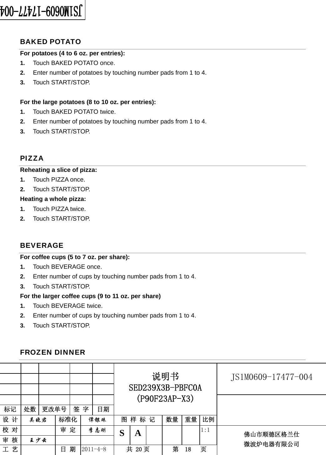                                                        JS1M0609-17477-004            标记  处数  更改单号  签 字 日期 说明书 SED239X3B-PBFC0A (P90F23AP-X3) 设 计  吴晓君 标准化  谭银珠 图 样 标 记  数量 重量 比例 校 对   审 定  李志刚 审 核  王少云    S A       1:1 工 艺   日 期  2011-4-8  共 20 页  第  18   页 佛山市顺德区格兰仕 微波炉电器有限公司    BAKED POTATO For potatoes (4 to 6 oz. per entries):   1.  Touch BAKED POTATO once.   2.  Enter number of potatoes by touching number pads from 1 to 4.   3.  Touch START/STOP.  For the large potatoes (8 to 10 oz. per entries):   1.  Touch BAKED POTATO twice.   2.  Enter number of potatoes by touching number pads from 1 to 4.   3.  Touch START/STOP.   PIZZA Reheating a slice of pizza:   1.  Touch PIZZA once.   2.  Touch START/STOP. Heating a whole pizza:   1.  Touch PIZZA twice. 2.  Touch START/STOP. BEVERAGE For coffee cups (5 to 7 oz. per share): 1.  Touch BEVERAGE once.   2.  Enter number of cups by touching number pads from 1 to 4.   3.  Touch START/STOP. For the larger coffee cups (9 to 11 oz. per share)   1.  Touch BEVERAGE twice.   2.  Enter number of cups by touching number pads from 1 to 4.   3.  Touch START/STOP. FROZEN DINNER 