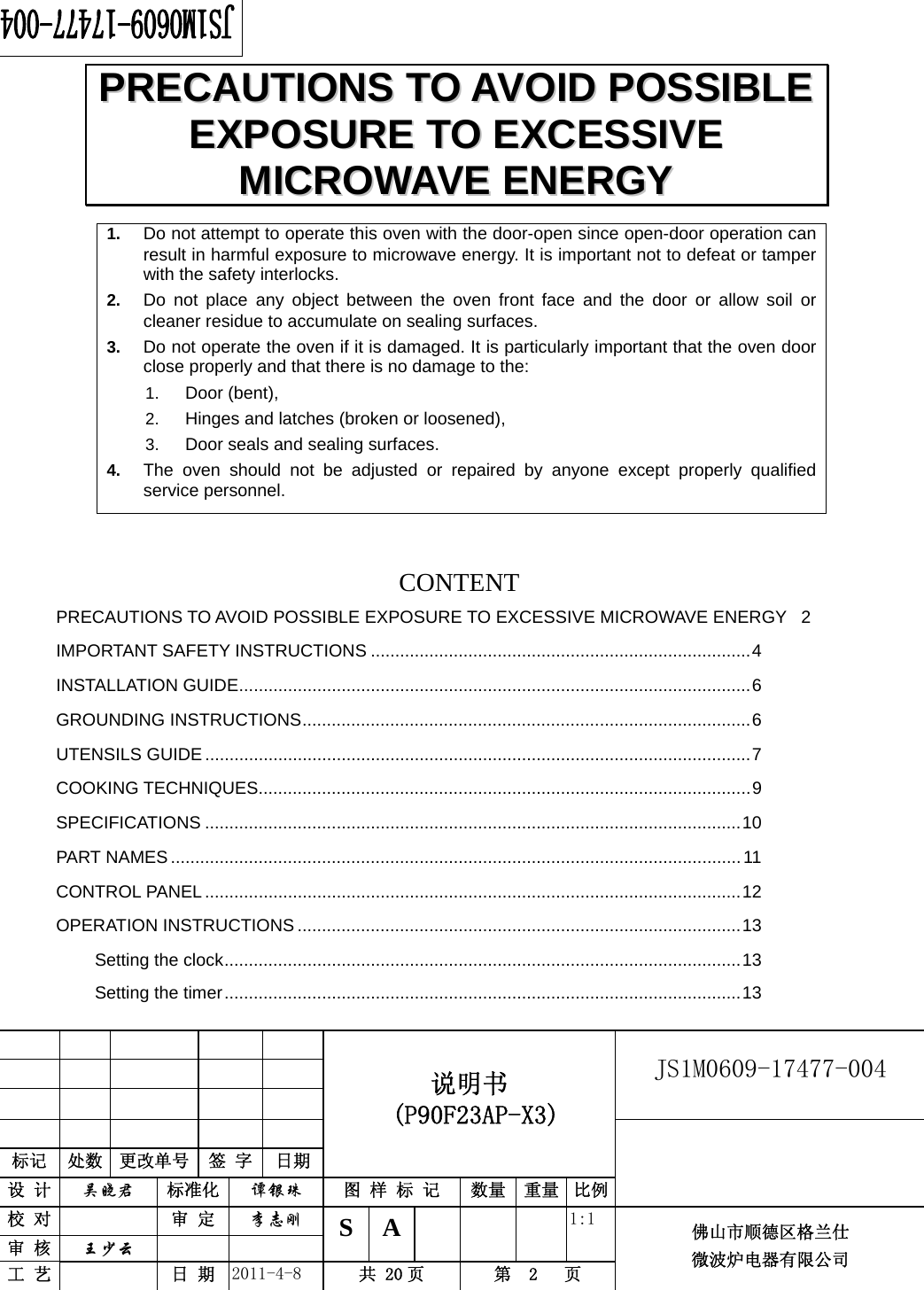                                                        JS1M0609-17477-004            标记  处数  更改单号  签 字  日期 说明书  (P90F23AP-X3) 设 计  吴晓君 标准化  谭银珠 图 样 标 记  数量 重量 比例 校 对   审 定  李志刚 审 核  王少云    S A       1:1 工 艺   日 期  2011-4-8  共 20 页  第  2   页 佛山市顺德区格兰仕 微波炉电器有限公司    1.  Do not attempt to operate this oven with the door-open since open-door operation can result in harmful exposure to microwave energy. It is important not to defeat or tamper with the safety interlocks. 2.  Do not place any object between the oven front face and the door or allow soil or cleaner residue to accumulate on sealing surfaces. 3.  Do not operate the oven if it is damaged. It is particularly important that the oven door close properly and that there is no damage to the: 1.  Door (bent),   2.  Hinges and latches (broken or loosened), 3.  Door seals and sealing surfaces. 4.  The oven should not be adjusted or repaired by anyone except properly qualified service personnel.    CONTENTPRECAUTIONS TO AVOID POSSIBLE EXPOSURE TO EXCESSIVE MICROWAVE ENERGY  2IMPORTANT SAFETY INSTRUCTIONS ..............................................................................4INSTALLATION GUIDE.........................................................................................................6GROUNDING INSTRUCTIONS............................................................................................6UTENSILS GUIDE ................................................................................................................7COOKING TECHNIQUES.....................................................................................................9SPECIFICATIONS ..............................................................................................................10PART NAMES.....................................................................................................................11CONTROL PANEL..............................................................................................................12OPERATION INSTRUCTIONS ...........................................................................................13Setting the clock..........................................................................................................13Setting the timer..........................................................................................................13PPRREECCAAUUTTIIOONNSS  TTOO  AAVVOOIIDD  PPOOSSSSIIBBLLEE  EEXXPPOOSSUURREE  TTOO  EEXXCCEESSSSIIVVEE  MMIICCRROOWWAAVVEE  EENNEERRGGYY  