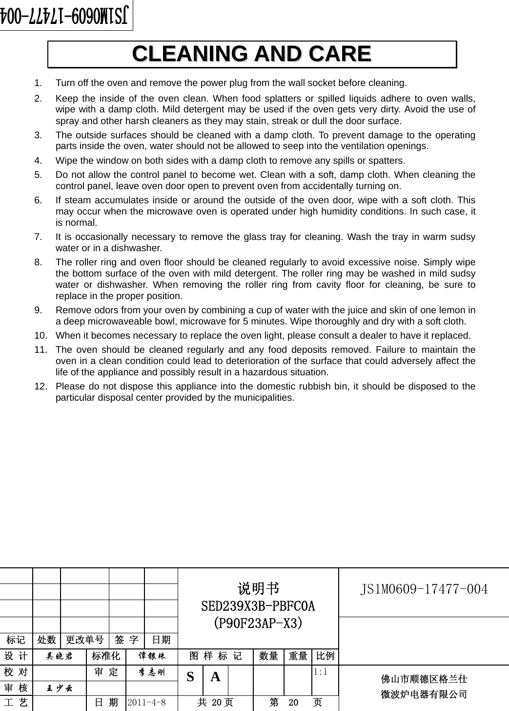                                                        JS1M0609-17477-004            标记  处数  更改单号  签 字 日期 说明书 SED239X3B-PBFC0A (P90F23AP-X3) 设 计  吴晓君 标准化  谭银珠 图 样 标 记  数量 重量 比例 校 对   审 定  李志刚 审 核  王少云    S A       1:1 工 艺   日 期  2011-4-8  共 20 页  第  20   页 佛山市顺德区格兰仕 微波炉电器有限公司    1.  Turn off the oven and remove the power plug from the wall socket before cleaning. 2.  Keep the inside of the oven clean. When food splatters or spilled liquids adhere to oven walls, wipe with a damp cloth. Mild detergent may be used if the oven gets very dirty. Avoid the use of spray and other harsh cleaners as they may stain, streak or dull the door surface. 3.  The outside surfaces should be cleaned with a damp cloth. To prevent damage to the operating parts inside the oven, water should not be allowed to seep into the ventilation openings. 4.  Wipe the window on both sides with a damp cloth to remove any spills or spatters. 5.  Do not allow the control panel to become wet. Clean with a soft, damp cloth. When cleaning the control panel, leave oven door open to prevent oven from accidentally turning on. 6.  If steam accumulates inside or around the outside of the oven door, wipe with a soft cloth. This may occur when the microwave oven is operated under high humidity conditions. In such case, it is normal. 7.  It is occasionally necessary to remove the glass tray for cleaning. Wash the tray in warm sudsy water or in a dishwasher. 8.  The roller ring and oven floor should be cleaned regularly to avoid excessive noise. Simply wipe the bottom surface of the oven with mild detergent. The roller ring may be washed in mild sudsy water or dishwasher. When removing the roller ring from cavity floor for cleaning, be sure to replace in the proper position. 9.  Remove odors from your oven by combining a cup of water with the juice and skin of one lemon in a deep microwaveable bowl, microwave for 5 minutes. Wipe thoroughly and dry with a soft cloth. 10.  When it becomes necessary to replace the oven light, please consult a dealer to have it replaced. 11.  The oven should be cleaned regularly and any food deposits removed. Failure to maintain the oven in a clean condition could lead to deterioration of the surface that could adversely affect the life of the appliance and possibly result in a hazardous situation. 12.  Please do not dispose this appliance into the domestic rubbish bin, it should be disposed to the particular disposal center provided by the municipalities. CCLLEEAANNIINNGG  AANNDD  CCAARREE  