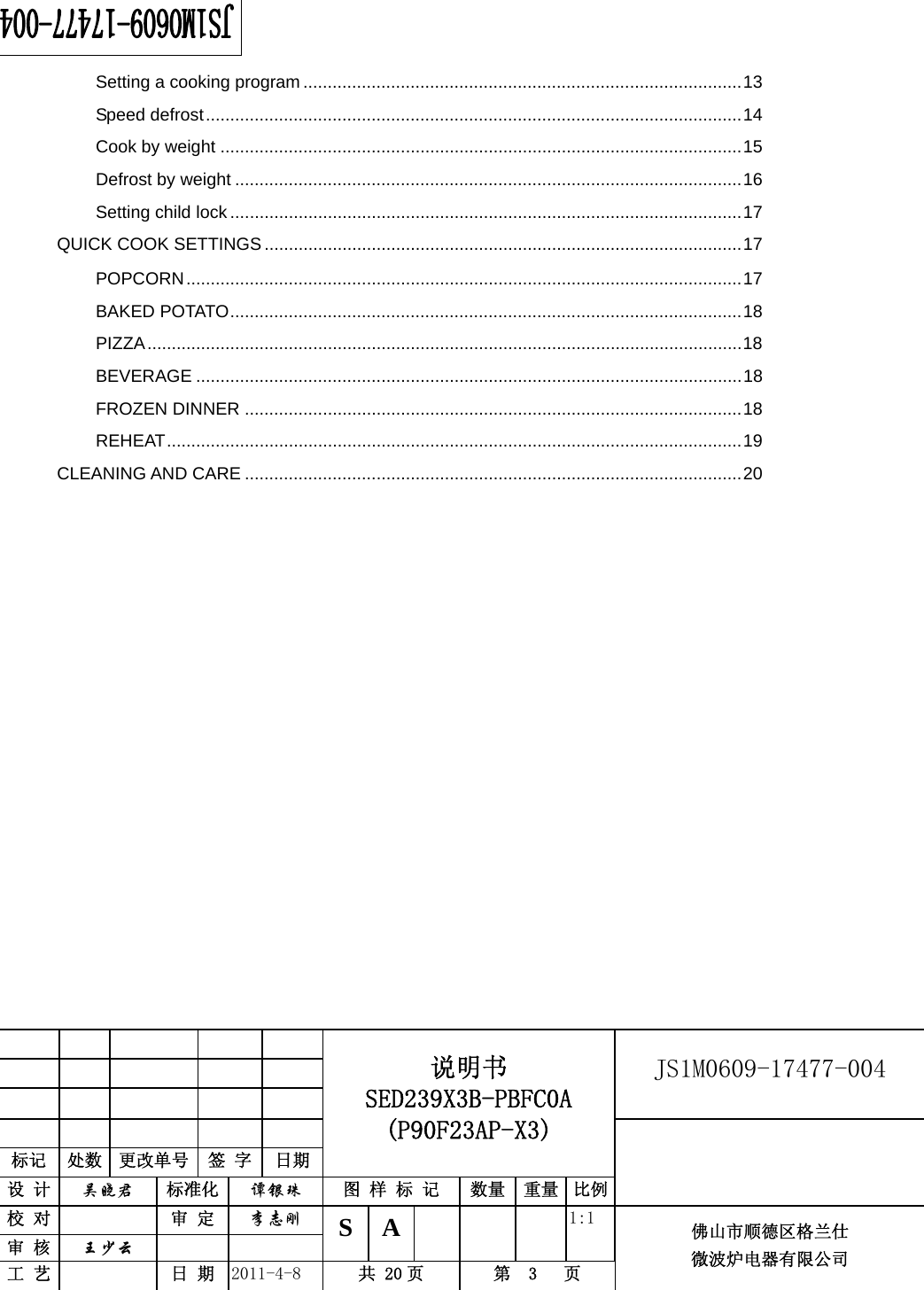                                                        JS1M0609-17477-004            标记  处数  更改单号  签 字 日期 说明书 SED239X3B-PBFC0A (P90F23AP-X3) 设 计  吴晓君 标准化  谭银珠 图 样 标 记  数量 重量 比例 校 对   审 定  李志刚 审 核  王少云    S A       1:1 工 艺   日 期  2011-4-8  共 20 页  第  3   页 佛山市顺德区格兰仕 微波炉电器有限公司    Setting a cooking program ..........................................................................................13Speed defrost..............................................................................................................14Cook by weight ...........................................................................................................15Defrost by weight ........................................................................................................16Setting child lock .........................................................................................................17QUICK COOK SETTINGS ..................................................................................................17POPCORN..................................................................................................................17BAKED POTATO.........................................................................................................18PIZZA..........................................................................................................................18BEVERAGE ................................................................................................................18FROZEN DINNER ......................................................................................................18REHEAT......................................................................................................................19CLEANING AND CARE ......................................................................................................20