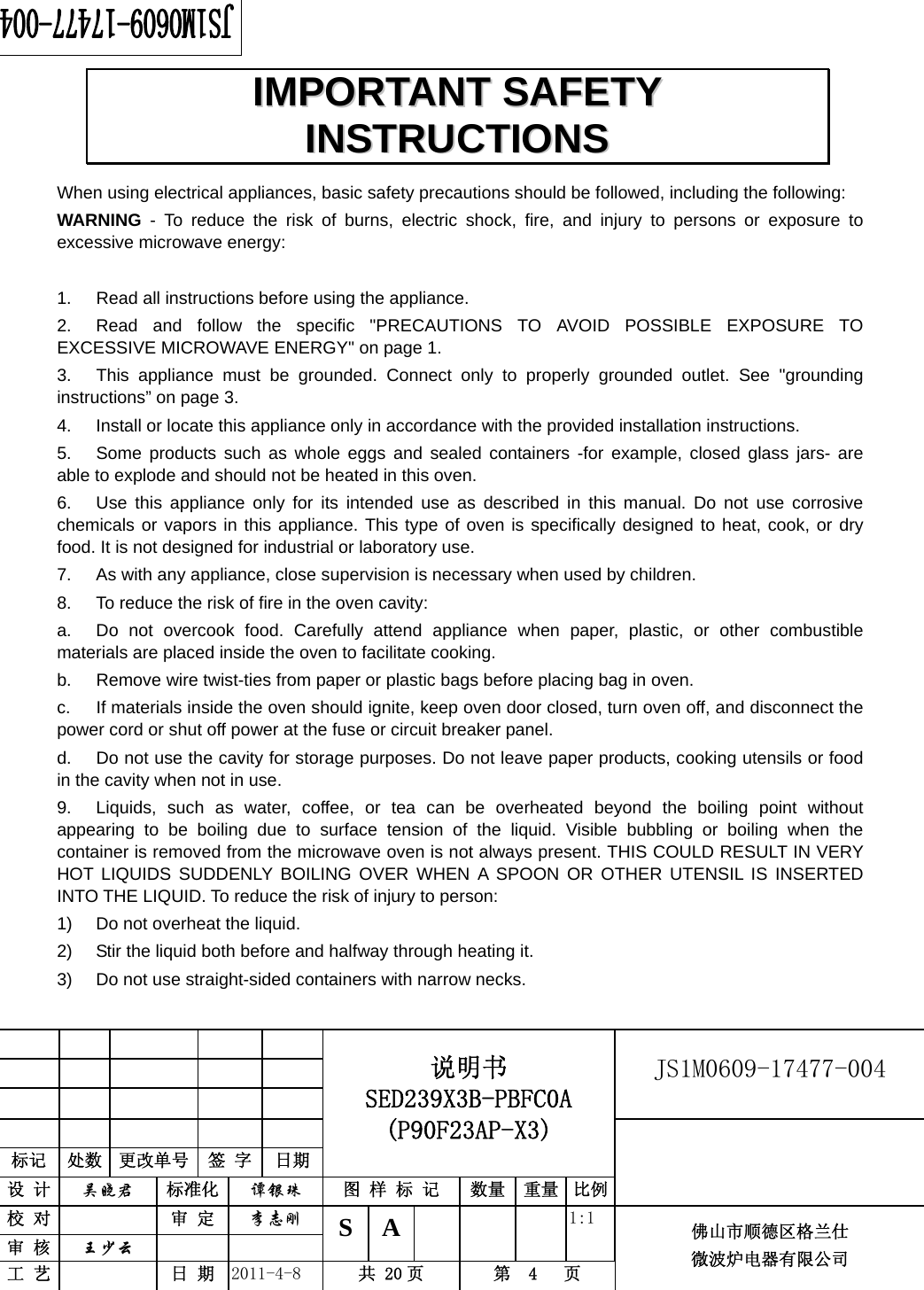                                                        JS1M0609-17477-004            标记  处数  更改单号  签 字 日期 说明书 SED239X3B-PBFC0A (P90F23AP-X3) 设 计  吴晓君 标准化  谭银珠 图 样 标 记  数量 重量 比例 校 对   审 定  李志刚 审 核  王少云    S A       1:1 工 艺   日 期  2011-4-8  共 20 页  第  4   页 佛山市顺德区格兰仕 微波炉电器有限公司    When using electrical appliances, basic safety precautions should be followed, including the following: WARNING - To reduce the risk of burns, electric shock, fire, and injury to persons or exposure to excessive microwave energy:  1.  Read all instructions before using the appliance. 2.  Read and follow the specific &quot;PRECAUTIONS TO AVOID POSSIBLE EXPOSURE TO EXCESSIVE MICROWAVE ENERGY&quot; on page 1.   3.  This appliance must be grounded. Connect only to properly grounded outlet. See &quot;grounding instructions” on page 3. 4.  Install or locate this appliance only in accordance with the provided installation instructions.   5.  Some products such as whole eggs and sealed containers -for example, closed glass jars- are able to explode and should not be heated in this oven. 6.  Use this appliance only for its intended use as described in this manual. Do not use corrosive chemicals or vapors in this appliance. This type of oven is specifically designed to heat, cook, or dry food. It is not designed for industrial or laboratory use. 7.  As with any appliance, close supervision is necessary when used by children. 8.  To reduce the risk of fire in the oven cavity:   a.  Do not overcook food. Carefully attend appliance when paper, plastic, or other combustible materials are placed inside the oven to facilitate cooking. b.  Remove wire twist-ties from paper or plastic bags before placing bag in oven. c.  If materials inside the oven should ignite, keep oven door closed, turn oven off, and disconnect the power cord or shut off power at the fuse or circuit breaker panel. d.  Do not use the cavity for storage purposes. Do not leave paper products, cooking utensils or food in the cavity when not in use. 9.  Liquids, such as water, coffee, or tea can be overheated beyond the boiling point without appearing to be boiling due to surface tension of the liquid. Visible bubbling or boiling when the container is removed from the microwave oven is not always present. THIS COULD RESULT IN VERY HOT LIQUIDS SUDDENLY BOILING OVER WHEN A SPOON OR OTHER UTENSIL IS INSERTED INTO THE LIQUID. To reduce the risk of injury to person:   1)  Do not overheat the liquid. 2)  Stir the liquid both before and halfway through heating it. 3)  Do not use straight-sided containers with narrow necks. IIMMPPOORRTTAANNTT  SSAAFFEETTYY  IINNSSTTRRUUCCTTIIOONNSS  