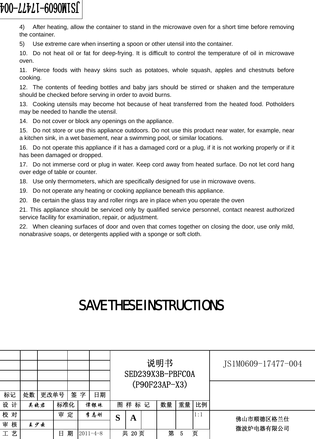                                                        JS1M0609-17477-004            标记  处数  更改单号  签 字 日期 说明书 SED239X3B-PBFC0A (P90F23AP-X3) 设 计  吴晓君 标准化  谭银珠 图 样 标 记  数量 重量 比例 校 对   审 定  李志刚 审 核  王少云    S A       1:1 工 艺   日 期  2011-4-8  共 20 页  第  5   页 佛山市顺德区格兰仕 微波炉电器有限公司    4)  After heating, allow the container to stand in the microwave oven for a short time before removing the container. 5)  Use extreme care when inserting a spoon or other utensil into the container. 10.  Do not heat oil or fat for deep-frying. It is difficult to control the temperature of oil in microwave oven. 11.  Pierce foods with heavy skins such as potatoes, whole squash, apples and chestnuts before cooking. 12.  The contents of feeding bottles and baby jars should be stirred or shaken and the temperature should be checked before serving in order to avoid burns. 13.  Cooking utensils may become hot because of heat transferred from the heated food. Potholders may be needed to handle the utensil. 14.  Do not cover or block any openings on the appliance. 15.  Do not store or use this appliance outdoors. Do not use this product near water, for example, near a kitchen sink, in a wet basement, near a swimming pool, or similar locations. 16.  Do not operate this appliance if it has a damaged cord or a plug, if it is not working properly or if it has been damaged or dropped. 17.  Do not immerse cord or plug in water. Keep cord away from heated surface. Do not let cord hang over edge of table or counter. 18.  Use only thermometers, which are specifically designed for use in microwave ovens. 19.  Do not operate any heating or cooking appliance beneath this appliance. 20.  Be certain the glass tray and roller rings are in place when you operate the oven 21. This appliance should be serviced only by qualified service personnel, contact nearest authorized service facility for examination, repair, or adjustment. 22.  When cleaning surfaces of door and oven that comes together on closing the door, use only mild, nonabrasive soaps, or detergents applied with a sponge or soft cloth.     SAVE THESE INSTRUCTIONS    