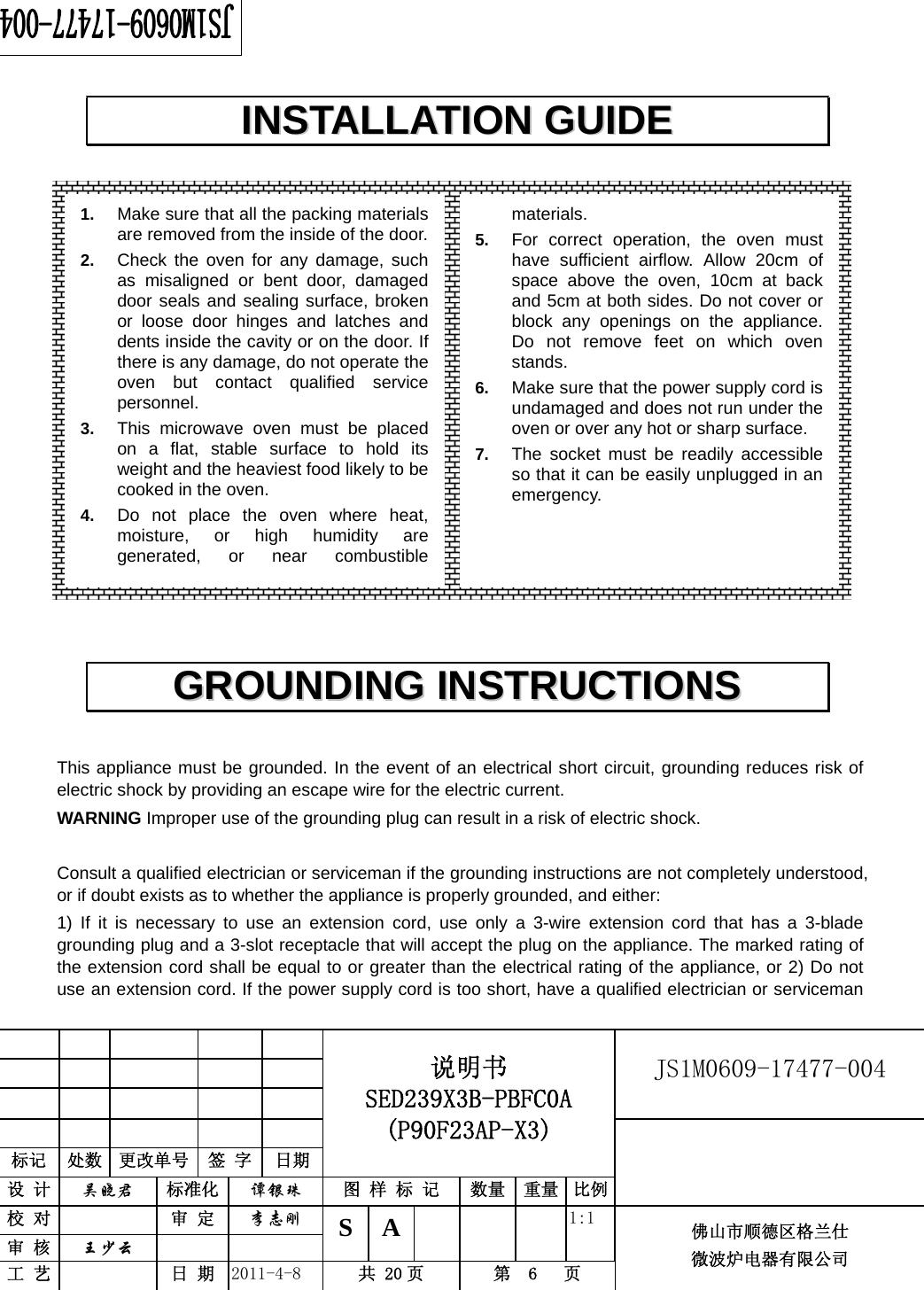                                                        JS1M0609-17477-004            标记  处数  更改单号  签 字 日期 说明书 SED239X3B-PBFC0A (P90F23AP-X3) 设 计  吴晓君 标准化  谭银珠 图 样 标 记  数量 重量 比例 校 对   审 定  李志刚 审 核  王少云    S A       1:1 工 艺   日 期  2011-4-8  共 20 页  第  6   页 佛山市顺德区格兰仕 微波炉电器有限公司                      This appliance must be grounded. In the event of an electrical short circuit, grounding reduces risk of electric shock by providing an escape wire for the electric current.   WARNING Improper use of the grounding plug can result in a risk of electric shock.  Consult a qualified electrician or serviceman if the grounding instructions are not completely understood, or if doubt exists as to whether the appliance is properly grounded, and either: 1) If it is necessary to use an extension cord, use only a 3-wire extension cord that has a 3-blade grounding plug and a 3-slot receptacle that will accept the plug on the appliance. The marked rating of the extension cord shall be equal to or greater than the electrical rating of the appliance, or 2) Do not use an extension cord. If the power supply cord is too short, have a qualified electrician or serviceman IINNSSTTAALLLLAATTIIOONN  GGUUIIDDEE  GGRROOUUNNDDIINNGG  IINNSSTTRRUUCCTTIIOONNSS  1.  Make sure that all the packing materials are removed from the inside of the door.2.  Check the oven for any damage, such as misaligned or bent door, damaged door seals and sealing surface, broken or loose door hinges and latches and dents inside the cavity or on the door. If there is any damage, do not operate the oven but contact qualified service personnel. 3.  This microwave oven must be placed on a flat, stable surface to hold its weight and the heaviest food likely to be cooked in the oven.   4.  Do not place the oven where heat, moisture, or high humidity are generated, or near combustible materials. 5.  For correct operation, the oven must have sufficient airflow. Allow 20cm of space above the oven, 10cm at back and 5cm at both sides. Do not cover or block any openings on the appliance. Do not remove feet on which oven stands. 6.  Make sure that the power supply cord is undamaged and does not run under the oven or over any hot or sharp surface. 7.  The socket must be readily accessible so that it can be easily unplugged in an emergency. 