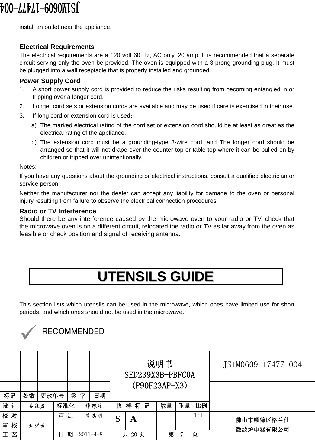                                                        JS1M0609-17477-004            标记  处数  更改单号  签 字 日期 说明书 SED239X3B-PBFC0A (P90F23AP-X3) 设 计  吴晓君 标准化  谭银珠 图 样 标 记  数量 重量 比例 校 对   审 定  李志刚 审 核  王少云    S A       1:1 工 艺   日 期  2011-4-8  共 20 页  第  7   页 佛山市顺德区格兰仕 微波炉电器有限公司    install an outlet near the appliance.  Electrical Requirements The electrical requirements are a 120 volt 60 Hz, AC only, 20 amp. It is recommended that a separate circuit serving only the oven be provided. The oven is equipped with a 3-prong grounding plug. It must be plugged into a wall receptacle that is properly installed and grounded.   Power Supply Cord 1.  A short power supply cord is provided to reduce the risks resulting from becoming entangled in or tripping over a longer cord. 2.  Longer cord sets or extension cords are available and may be used if care is exercised in their use. 3.  If long cord or extension cord is used： a)  The marked electrical rating of the cord set or extension cord should be at least as great as the electrical rating of the appliance. b) The extension cord must be a grounding-type 3-wire cord, and The longer cord should be arranged so that it will not drape over the counter top or table top where it can be pulled on by children or tripped over unintentionally. Notes:  If you have any questions about the grounding or electrical instructions, consult a qualified electrician or service person. Neither the manufacturer nor the dealer can accept any liability for damage to the oven or personal injury resulting from failure to observe the electrical connection procedures. Radio or TV Interference Should there be any interference caused by the microwave oven to your radio or TV, check that the microwave oven is on a different circuit, relocated the radio or TV as far away from the oven as feasible or check position and signal of receiving antenna.   This section lists which utensils can be used in the microwave, which ones have limited use for short periods, and which ones should not be used in the microwave.  9 RECOMMENDED UUTTEENNSSIILLSS  GGUUIIDDEE  