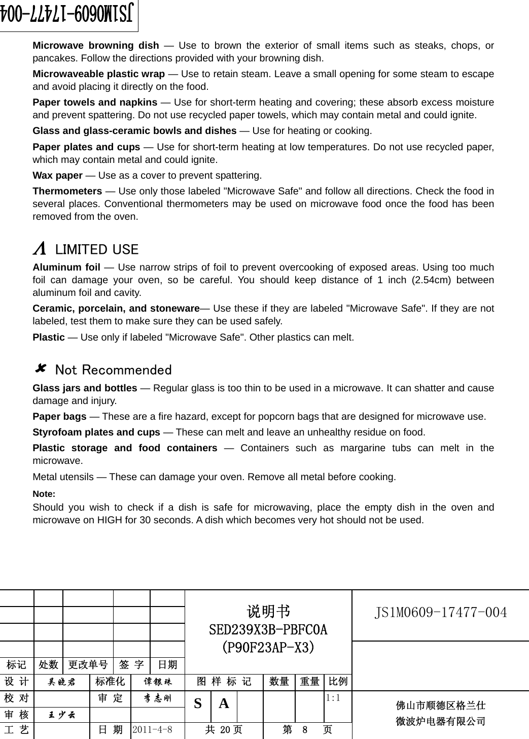                                                        JS1M0609-17477-004            标记  处数  更改单号  签 字 日期 说明书 SED239X3B-PBFC0A (P90F23AP-X3) 设 计  吴晓君 标准化  谭银珠 图 样 标 记  数量 重量 比例 校 对   审 定  李志刚 审 核  王少云    S A       1:1 工 艺   日 期  2011-4-8  共 20 页  第  8   页 佛山市顺德区格兰仕 微波炉电器有限公司    Microwave browning dish — Use to brown the exterior of small items such as steaks, chops, or pancakes. Follow the directions provided with your browning dish. Microwaveable plastic wrap — Use to retain steam. Leave a small opening for some steam to escape and avoid placing it directly on the food. Paper towels and napkins — Use for short-term heating and covering; these absorb excess moisture and prevent spattering. Do not use recycled paper towels, which may contain metal and could ignite. Glass and glass-ceramic bowls and dishes — Use for heating or cooking. Paper plates and cups — Use for short-term heating at low temperatures. Do not use recycled paper, which may contain metal and could ignite. Wax paper — Use as a cover to prevent spattering. Thermometers — Use only those labeled &quot;Microwave Safe&quot; and follow all directions. Check the food in several places. Conventional thermometers may be used on microwave food once the food has been removed from the oven.  Λ LIMITED USE Aluminum foil — Use narrow strips of foil to prevent overcooking of exposed areas. Using too much foil can damage your oven, so be careful. You should keep distance of 1 inch (2.54cm) between aluminum foil and cavity. Ceramic, porcelain, and stoneware— Use these if they are labeled &quot;Microwave Safe&quot;. If they are not labeled, test them to make sure they can be used safely.   Plastic — Use only if labeled &quot;Microwave Safe&quot;. Other plastics can melt.  8 Not Recommended Glass jars and bottles — Regular glass is too thin to be used in a microwave. It can shatter and cause damage and injury. Paper bags — These are a fire hazard, except for popcorn bags that are designed for microwave use. Styrofoam plates and cups — These can melt and leave an unhealthy residue on food. Plastic storage and food containers — Containers such as margarine tubs can melt in the microwave. Metal utensils — These can damage your oven. Remove all metal before cooking. Note:  Should you wish to check if a dish is safe for microwaving, place the empty dish in the oven and microwave on HIGH for 30 seconds. A dish which becomes very hot should not be used.  