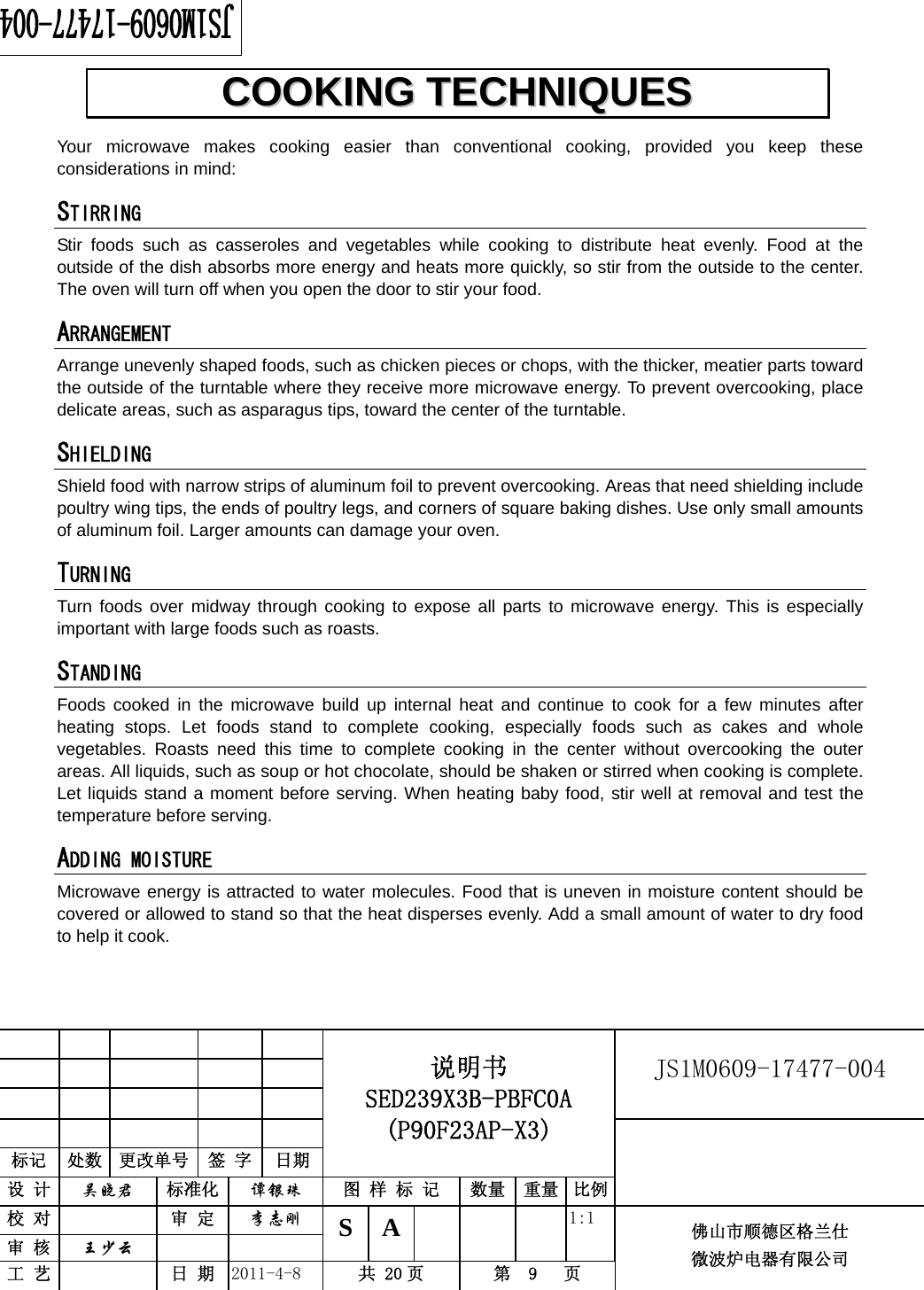                                                        JS1M0609-17477-004            标记  处数  更改单号  签 字 日期 说明书 SED239X3B-PBFC0A (P90F23AP-X3) 设 计  吴晓君 标准化  谭银珠 图 样 标 记  数量 重量 比例 校 对   审 定  李志刚 审 核  王少云    S A       1:1 工 艺   日 期  2011-4-8  共 20 页  第  9   页 佛山市顺德区格兰仕 微波炉电器有限公司    Your microwave makes cooking easier than conventional cooking, provided you keep these considerations in mind: STIRRING  Stir foods such as casseroles and vegetables while cooking to distribute heat evenly. Food at the outside of the dish absorbs more energy and heats more quickly, so stir from the outside to the center. The oven will turn off when you open the door to stir your food. ARRANGEMENT  Arrange unevenly shaped foods, such as chicken pieces or chops, with the thicker, meatier parts toward the outside of the turntable where they receive more microwave energy. To prevent overcooking, place delicate areas, such as asparagus tips, toward the center of the turntable. SHIELDING  Shield food with narrow strips of aluminum foil to prevent overcooking. Areas that need shielding include poultry wing tips, the ends of poultry legs, and corners of square baking dishes. Use only small amounts of aluminum foil. Larger amounts can damage your oven. TURNING  Turn foods over midway through cooking to expose all parts to microwave energy. This is especially important with large foods such as roasts. STANDING  Foods cooked in the microwave build up internal heat and continue to cook for a few minutes after heating stops. Let foods stand to complete cooking, especially foods such as cakes and whole vegetables. Roasts need this time to complete cooking in the center without overcooking the outer areas. All liquids, such as soup or hot chocolate, should be shaken or stirred when cooking is complete. Let liquids stand a moment before serving. When heating baby food, stir well at removal and test the temperature before serving. ADDING MOISTURE Microwave energy is attracted to water molecules. Food that is uneven in moisture content should be covered or allowed to stand so that the heat disperses evenly. Add a small amount of water to dry food to help it cook.  CCOOOOKKIINNGG  TTEECCHHNNIIQQUUEESS  