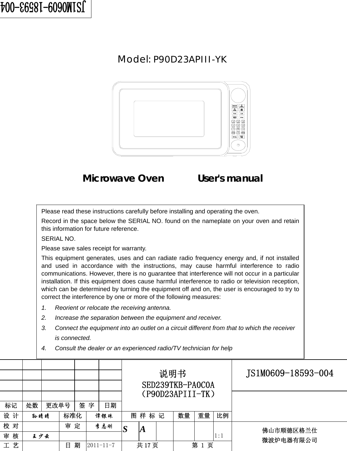                                                        JS1M0609-18593-004            标记  处数  更改单号  签 字 日期 说明书 SED239TKB-PA0C0A（P90D23APIII-TK） 设 计  孙晴晴 标准化  谭银珠 图 样 标 记  数量 重量 比例 校 对   审 定  李志刚 审 核  王少云    S A       1:1 工 艺   日 期  2011-11-7  共 17 页  第 1 页 佛山市顺德区格兰仕 微波炉电器有限公司       Model: P90D23APIII-YK            Microwave Oven       User&apos;s manual     Please read these instructions carefully before installing and operating the oven. Record in the space below the SERIAL NO. found on the nameplate on your oven and retain this information for future reference. SERIAL NO. Please save sales receipt for warranty. This equipment generates, uses and can radiate radio frequency energy and, if not installed and used in accordance with the instructions, may cause harmful interference to radio communications. However, there is no guarantee that interference will not occur in a particular installation. If this equipment does cause harmful interference to radio or television reception, which can be determined by turning the equipment off and on, the user is encouraged to try to correct the interference by one or more of the following measures: 1.  Reorient or relocate the receiving antenna. 2.  Increase the separation between the equipment and receiver. 3.  Connect the equipment into an outlet on a circuit different from that to which the receiver is connected. 4.  Consult the dealer or an experienced radio/TV technician for help 