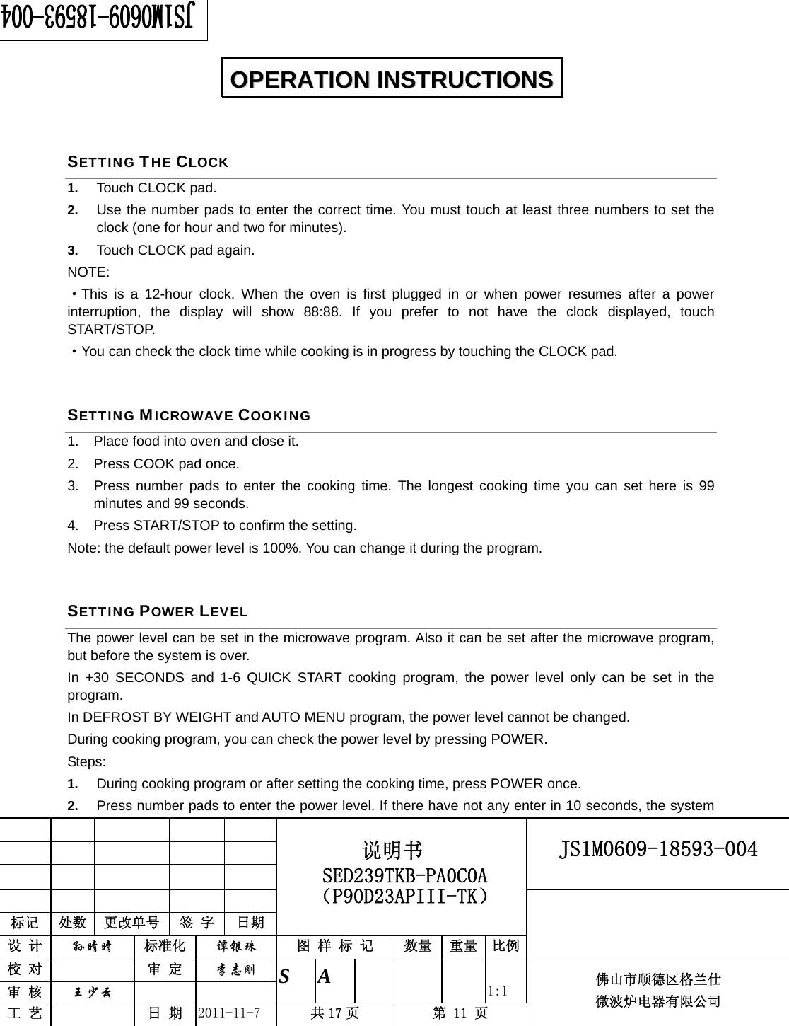                                                        JS1M0609-18593-004            标记  处数  更改单号  签 字 日期 说明书 SED239TKB-PA0C0A（P90D23APIII-TK） 设 计  孙晴晴 标准化  谭银珠 图 样 标 记  数量 重量 比例 校 对   审 定  李志刚 审 核  王少云    S A       1:1 工 艺   日 期  2011-11-7  共 17 页  第 11 页 佛山市顺德区格兰仕 微波炉电器有限公司    SETTING THE CLOCK 1.  Touch CLOCK pad. 2.  Use the number pads to enter the correct time. You must touch at least three numbers to set the clock (one for hour and two for minutes). 3.  Touch CLOCK pad again. NOTE: ·This is a 12-hour clock. When the oven is first plugged in or when power resumes after a power interruption, the display will show 88:88. If you prefer to not have the clock displayed, touch START/STOP.  ·You can check the clock time while cooking is in progress by touching the CLOCK pad. SETTING MICROWAVE COOKING 1.  Place food into oven and close it. 2.  Press COOK pad once. 3.  Press number pads to enter the cooking time. The longest cooking time you can set here is 99 minutes and 99 seconds. 4.  Press START/STOP to confirm the setting. Note: the default power level is 100%. You can change it during the program. SETTING POWER LEVEL The power level can be set in the microwave program. Also it can be set after the microwave program, but before the system is over. In +30 SECONDS and 1-6 QUICK START cooking program, the power level only can be set in the program. In DEFROST BY WEIGHT and AUTO MENU program, the power level cannot be changed. During cooking program, you can check the power level by pressing POWER. Steps: 1.  During cooking program or after setting the cooking time, press POWER once. 2.  Press number pads to enter the power level. If there have not any enter in 10 seconds, the system OOPPEERRAATTIIOONN  IINNSSTTRRUUCCTTIIOONNSS  