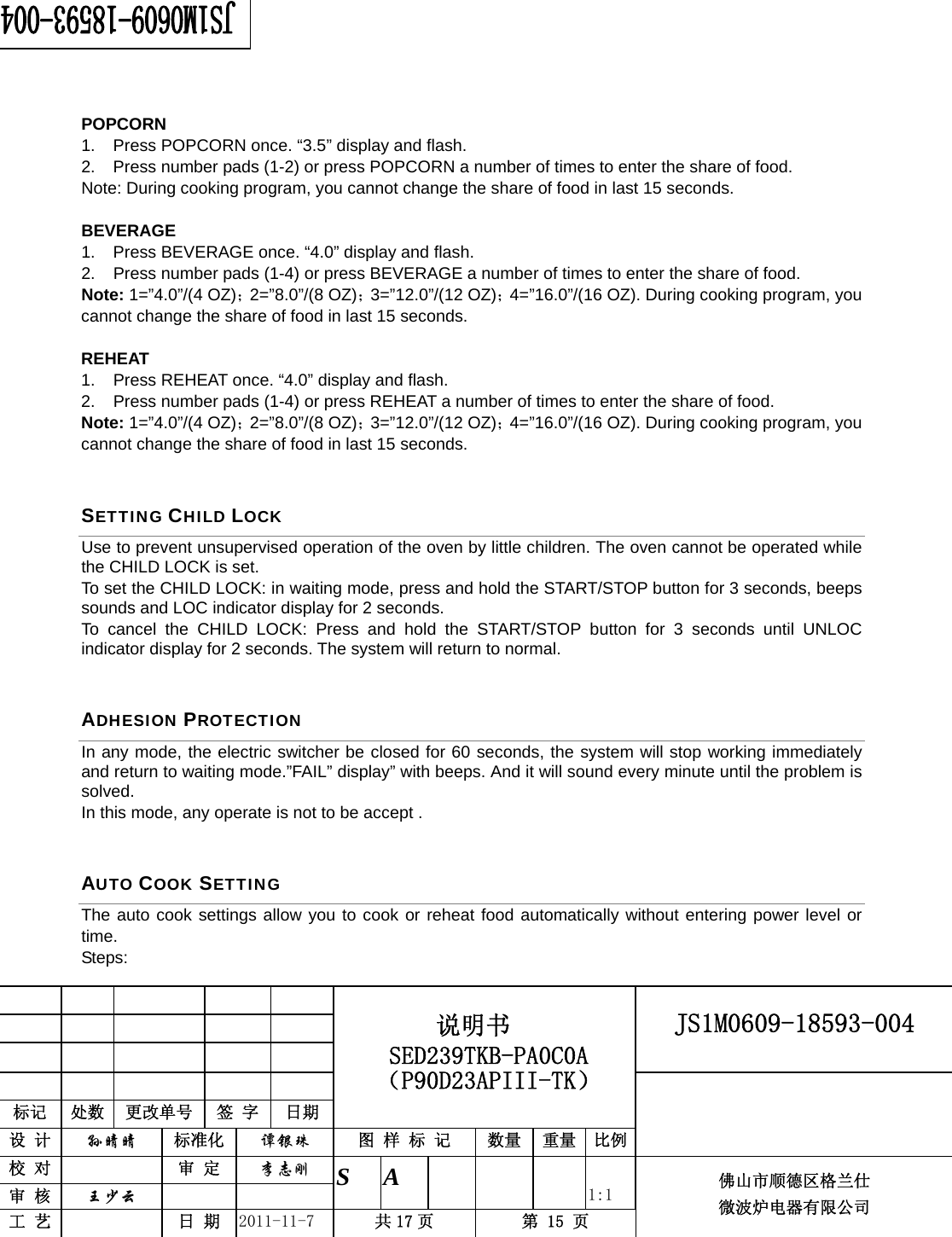                                                        JS1M0609-18593-004            标记  处数  更改单号  签 字 日期 说明书 SED239TKB-PA0C0A（P90D23APIII-TK） 设 计  孙晴晴 标准化  谭银珠 图 样 标 记  数量 重量 比例 校 对   审 定  李志刚 审 核  王少云    S A       1:1 工 艺   日 期  2011-11-7  共 17 页  第 15 页 佛山市顺德区格兰仕 微波炉电器有限公司     POPCORN 1.  Press POPCORN once. “3.5” display and flash. 2.  Press number pads (1-2) or press POPCORN a number of times to enter the share of food. Note: During cooking program, you cannot change the share of food in last 15 seconds.  BEVERAGE 1.  Press BEVERAGE once. “4.0” display and flash. 2.  Press number pads (1-4) or press BEVERAGE a number of times to enter the share of food. Note: 1=”4.0”/(4 OZ)；2=”8.0”/(8 OZ)；3=”12.0”/(12 OZ)；4=”16.0”/(16 OZ). During cooking program, you cannot change the share of food in last 15 seconds.  REHEAT 1.  Press REHEAT once. “4.0” display and flash. 2.  Press number pads (1-4) or press REHEAT a number of times to enter the share of food. Note: 1=”4.0”/(4 OZ)；2=”8.0”/(8 OZ)；3=”12.0”/(12 OZ)；4=”16.0”/(16 OZ). During cooking program, you cannot change the share of food in last 15 seconds. SETTING CHILD LOCK Use to prevent unsupervised operation of the oven by little children. The oven cannot be operated while the CHILD LOCK is set. To set the CHILD LOCK: in waiting mode, press and hold the START/STOP button for 3 seconds, beeps sounds and LOC indicator display for 2 seconds. To cancel the CHILD LOCK: Press and hold the START/STOP button for 3 seconds until UNLOC indicator display for 2 seconds. The system will return to normal.   ADHESION PROTECTION In any mode, the electric switcher be closed for 60 seconds, the system will stop working immediately and return to waiting mode.”FAIL” display” with beeps. And it will sound every minute until the problem is solved. In this mode, any operate is not to be accept . AUTO COOK SETTING The auto cook settings allow you to cook or reheat food automatically without entering power level or time.  Steps:  