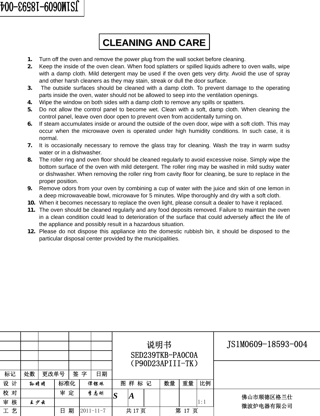                                                        JS1M0609-18593-004            标记  处数  更改单号  签 字 日期 说明书 SED239TKB-PA0C0A（P90D23APIII-TK） 设 计  孙晴晴 标准化  谭银珠 图 样 标 记  数量 重量 比例 校 对   审 定  李志刚 审 核  王少云    S A       1:1 工 艺   日 期  2011-11-7  共 17 页  第 17 页 佛山市顺德区格兰仕 微波炉电器有限公司    1. Turn off the oven and remove the power plug from the wall socket before cleaning. 2. Keep the inside of the oven clean. When food splatters or spilled liquids adhere to oven walls, wipe with a damp cloth. Mild detergent may be used if the oven gets very dirty. Avoid the use of spray and other harsh cleaners as they may stain, streak or dull the door surface. 3. The outside surfaces should be cleaned with a damp cloth. To prevent damage to the operating parts inside the oven, water should not be allowed to seep into the ventilation openings. 4. Wipe the window on both sides with a damp cloth to remove any spills or spatters. 5. Do not allow the control panel to become wet. Clean with a soft, damp cloth. When cleaning the control panel, leave oven door open to prevent oven from accidentally turning on. 6. If steam accumulates inside or around the outside of the oven door, wipe with a soft cloth. This may occur when the microwave oven is operated under high humidity conditions. In such case, it is normal. 7. It is occasionally necessary to remove the glass tray for cleaning. Wash the tray in warm sudsy water or in a dishwasher. 8. The roller ring and oven floor should be cleaned regularly to avoid excessive noise. Simply wipe the bottom surface of the oven with mild detergent. The roller ring may be washed in mild sudsy water or dishwasher. When removing the roller ring from cavity floor for cleaning, be sure to replace in the proper position. 9. Remove odors from your oven by combining a cup of water with the juice and skin of one lemon in a deep microwaveable bowl, microwave for 5 minutes. Wipe thoroughly and dry with a soft cloth. 10. When it becomes necessary to replace the oven light, please consult a dealer to have it replaced. 11. The oven should be cleaned regularly and any food deposits removed. Failure to maintain the oven in a clean condition could lead to deterioration of the surface that could adversely affect the life of the appliance and possibly result in a hazardous situation. 12. Please do not dispose this appliance into the domestic rubbish bin, it should be disposed to the particular disposal center provided by the municipalities.  CCLLEEAANNIINNGG  AANNDD  CCAARREE  