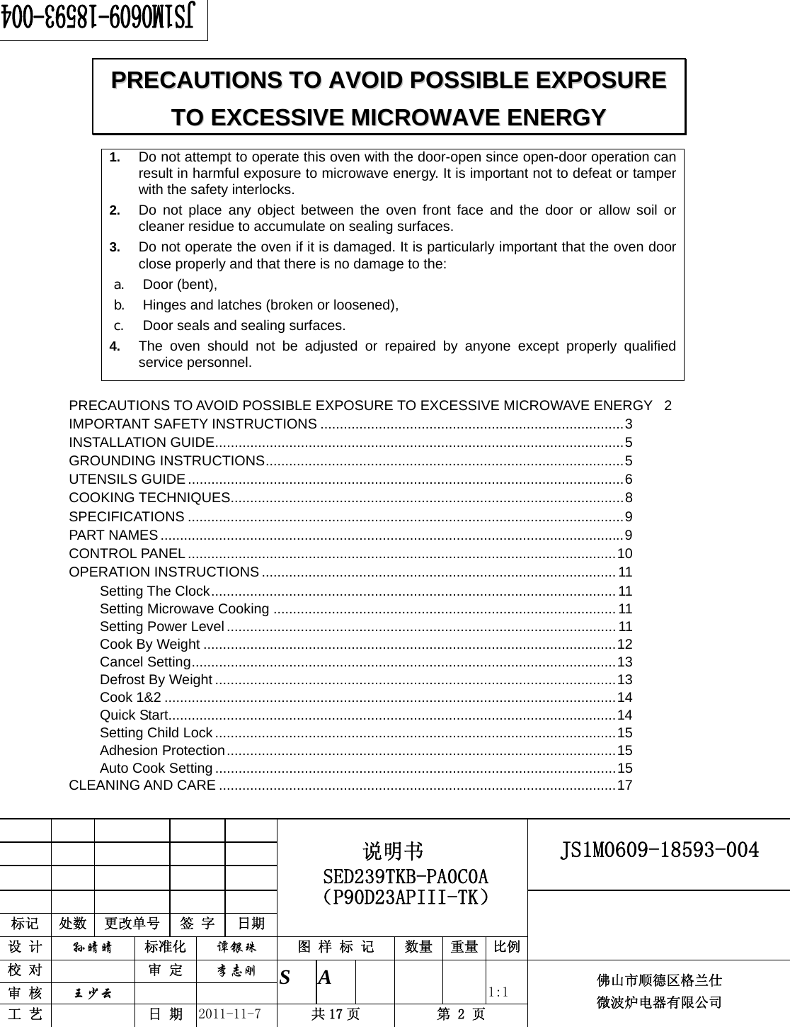                                                        JS1M0609-18593-004            标记  处数  更改单号  签 字 日期 说明书 SED239TKB-PA0C0A（P90D23APIII-TK） 设 计  孙晴晴 标准化  谭银珠 图 样 标 记  数量 重量 比例 校 对   审 定  李志刚 审 核  王少云    S A       1:1 工 艺   日 期  2011-11-7  共 17 页  第 2 页 佛山市顺德区格兰仕 微波炉电器有限公司    1.  Do not attempt to operate this oven with the door-open since open-door operation can result in harmful exposure to microwave energy. It is important not to defeat or tamper with the safety interlocks. 2.  Do not place any object between the oven front face and the door or allow soil or cleaner residue to accumulate on sealing surfaces. 3.  Do not operate the oven if it is damaged. It is particularly important that the oven door close properly and that there is no damage to the: a. Door (bent),   b. Hinges and latches (broken or loosened), c. Door seals and sealing surfaces. 4.  The oven should not be adjusted or repaired by anyone except properly qualified service personnel.    PRECAUTIONS TO AVOID POSSIBLE EXPOSURE TO EXCESSIVE MICROWAVE ENERGY  2IMPORTANT SAFETY INSTRUCTIONS ..............................................................................3INSTALLATION GUIDE.........................................................................................................5GROUNDING INSTRUCTIONS............................................................................................5UTENSILS GUIDE ................................................................................................................6COOKING TECHNIQUES.....................................................................................................8SPECIFICATIONS ................................................................................................................9PART NAMES.......................................................................................................................9CONTROL PANEL..............................................................................................................10OPERATION INSTRUCTIONS ........................................................................................... 11Setting The Clock........................................................................................................11Setting Microwave Cooking ........................................................................................ 11Setting Power Level .................................................................................................... 11Cook By Weight ..........................................................................................................12Cancel Setting.............................................................................................................13Defrost By Weight .......................................................................................................13Cook 1&amp;2 ....................................................................................................................14Quick Start...................................................................................................................14Setting Child Lock .......................................................................................................15Adhesion Protection....................................................................................................15Auto Cook Setting .......................................................................................................15CLEANING AND CARE ......................................................................................................17PPRREECCAAUUTTIIOONNSS  TTOO  AAVVOOIIDD  PPOOSSSSIIBBLLEE  EEXXPPOOSSUURREE  TTOO  EEXXCCEESSSSIIVVEE  MMIICCRROOWWAAVVEE  EENNEERRGGYY  