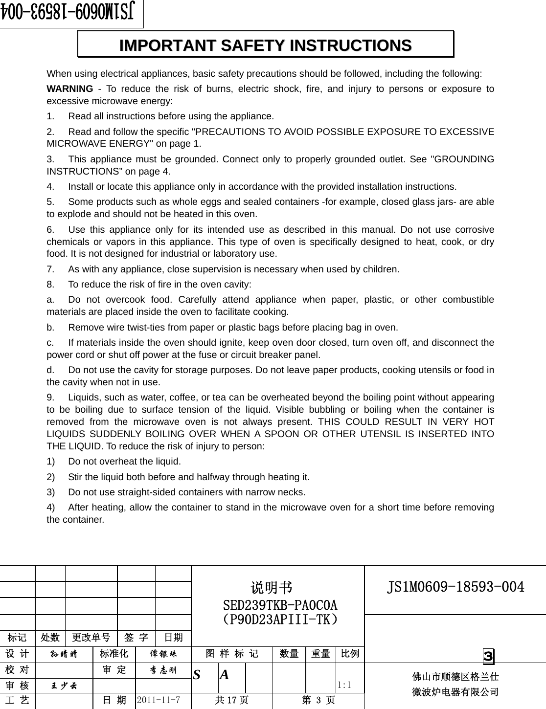                                                        JS1M0609-18593-004            标记  处数  更改单号  签 字 日期 说明书 SED239TKB-PA0C0A（P90D23APIII-TK） 设 计  孙晴晴 标准化  谭银珠 图 样 标 记  数量 重量 比例 校 对   审 定  李志刚 审 核  王少云    S A       1:1 工 艺   日 期  2011-11-7  共 17 页  第 3 页 佛山市顺德区格兰仕 微波炉电器有限公司    3 When using electrical appliances, basic safety precautions should be followed, including the following: WARNING - To reduce the risk of burns, electric shock, fire, and injury to persons or exposure to excessive microwave energy: 1.  Read all instructions before using the appliance. 2.  Read and follow the specific &quot;PRECAUTIONS TO AVOID POSSIBLE EXPOSURE TO EXCESSIVE MICROWAVE ENERGY&quot; on page 1.   3.  This appliance must be grounded. Connect only to properly grounded outlet. See &quot;GROUNDING INSTRUCTIONS” on page 4. 4.  Install or locate this appliance only in accordance with the provided installation instructions.   5.  Some products such as whole eggs and sealed containers -for example, closed glass jars- are able to explode and should not be heated in this oven. 6.  Use this appliance only for its intended use as described in this manual. Do not use corrosive chemicals or vapors in this appliance. This type of oven is specifically designed to heat, cook, or dry food. It is not designed for industrial or laboratory use. 7.  As with any appliance, close supervision is necessary when used by children. 8.  To reduce the risk of fire in the oven cavity:   a.  Do not overcook food. Carefully attend appliance when paper, plastic, or other combustible materials are placed inside the oven to facilitate cooking. b.  Remove wire twist-ties from paper or plastic bags before placing bag in oven. c.  If materials inside the oven should ignite, keep oven door closed, turn oven off, and disconnect the power cord or shut off power at the fuse or circuit breaker panel. d.  Do not use the cavity for storage purposes. Do not leave paper products, cooking utensils or food in the cavity when not in use. 9.  Liquids, such as water, coffee, or tea can be overheated beyond the boiling point without appearing to be boiling due to surface tension of the liquid. Visible bubbling or boiling when the container is removed from the microwave oven is not always present. THIS COULD RESULT IN VERY HOT LIQUIDS SUDDENLY BOILING OVER WHEN A SPOON OR OTHER UTENSIL IS INSERTED INTO THE LIQUID. To reduce the risk of injury to person:   1)  Do not overheat the liquid. 2)  Stir the liquid both before and halfway through heating it. 3)  Do not use straight-sided containers with narrow necks. 4)  After heating, allow the container to stand in the microwave oven for a short time before removing the container. IIMMPPOORRTTAANNTT  SSAAFFEETTYY  IINNSSTTRRUUCCTTIIOONNSS  