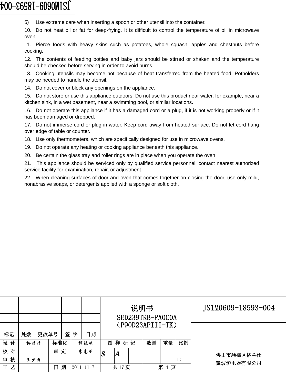                                                        JS1M0609-18593-004            标记  处数  更改单号  签 字 日期 说明书 SED239TKB-PA0C0A（P90D23APIII-TK） 设 计  孙晴晴 标准化  谭银珠 图 样 标 记  数量 重量 比例 校 对   审 定  李志刚 审 核  王少云    S A       1:1 工 艺   日 期  2011-11-7  共 17 页  第 4 页 佛山市顺德区格兰仕 微波炉电器有限公司     5)  Use extreme care when inserting a spoon or other utensil into the container. 10.  Do not heat oil or fat for deep-frying. It is difficult to control the temperature of oil in microwave oven. 11.  Pierce foods with heavy skins such as potatoes, whole squash, apples and chestnuts before cooking. 12.  The contents of feeding bottles and baby jars should be stirred or shaken and the temperature should be checked before serving in order to avoid burns. 13.  Cooking utensils may become hot because of heat transferred from the heated food. Potholders may be needed to handle the utensil. 14.  Do not cover or block any openings on the appliance. 15.  Do not store or use this appliance outdoors. Do not use this product near water, for example, near a kitchen sink, in a wet basement, near a swimming pool, or similar locations. 16.  Do not operate this appliance if it has a damaged cord or a plug, if it is not working properly or if it has been damaged or dropped. 17.  Do not immerse cord or plug in water. Keep cord away from heated surface. Do not let cord hang over edge of table or counter. 18.  Use only thermometers, which are specifically designed for use in microwave ovens. 19.  Do not operate any heating or cooking appliance beneath this appliance. 20.  Be certain the glass tray and roller rings are in place when you operate the oven 21.   This appliance should be serviced only by qualified service personnel, contact nearest authorized service facility for examination, repair, or adjustment. 22.  When cleaning surfaces of door and oven that comes together on closing the door, use only mild, nonabrasive soaps, or detergents applied with a sponge or soft cloth.    