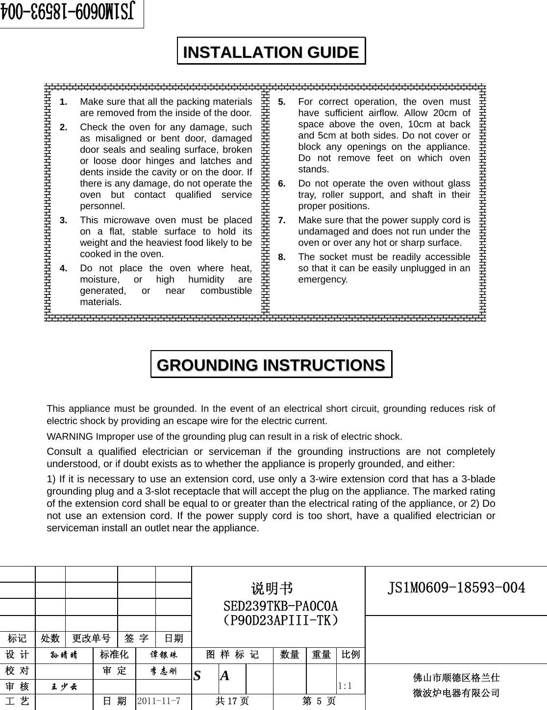                                                        JS1M0609-18593-004            标记  处数  更改单号  签 字 日期 说明书 SED239TKB-PA0C0A（P90D23APIII-TK） 设 计  孙晴晴 标准化  谭银珠 图 样 标 记  数量 重量 比例 校 对   审 定  李志刚 审 核  王少云    S A       1:1 工 艺   日 期  2011-11-7  共 17 页  第 5 页 佛山市顺德区格兰仕 微波炉电器有限公司                      This appliance must be grounded. In the event of an electrical short circuit, grounding reduces risk of electric shock by providing an escape wire for the electric current.   WARNING Improper use of the grounding plug can result in a risk of electric shock. Consult a qualified electrician or serviceman if the grounding instructions are not completely understood, or if doubt exists as to whether the appliance is properly grounded, and either: 1) If it is necessary to use an extension cord, use only a 3-wire extension cord that has a 3-blade grounding plug and a 3-slot receptacle that will accept the plug on the appliance. The marked rating of the extension cord shall be equal to or greater than the electrical rating of the appliance, or 2) Do not use an extension cord. If the power supply cord is too short, have a qualified electrician or serviceman install an outlet near the appliance. IINNSSTTAALLLLAATTIIOONN  GGUUIIDDEE  GGRROOUUNNDDIINNGG  IINNSSTTRRUUCCTTIIOONNSS  1.  Make sure that all the packing materials are removed from the inside of the door.2.  Check the oven for any damage, such as misaligned or bent door, damaged door seals and sealing surface, broken or loose door hinges and latches and dents inside the cavity or on the door. If there is any damage, do not operate the oven but contact qualified service personnel. 3.  This microwave oven must be placed on a flat, stable surface to hold its weight and the heaviest food likely to be cooked in the oven.   4.  Do not place the oven where heat, moisture, or high humidity are generated, or near combustible materials. 5.  For correct operation, the oven must have sufficient airflow. Allow 20cm of space above the oven, 10cm at back and 5cm at both sides. Do not cover or block any openings on the appliance. Do not remove feet on which oven stands. 6.  Do not operate the oven without glass tray, roller support, and shaft in their proper positions.   7.  Make sure that the power supply cord is undamaged and does not run under the oven or over any hot or sharp surface. 8.  The socket must be readily accessible so that it can be easily unplugged in an emergency. 