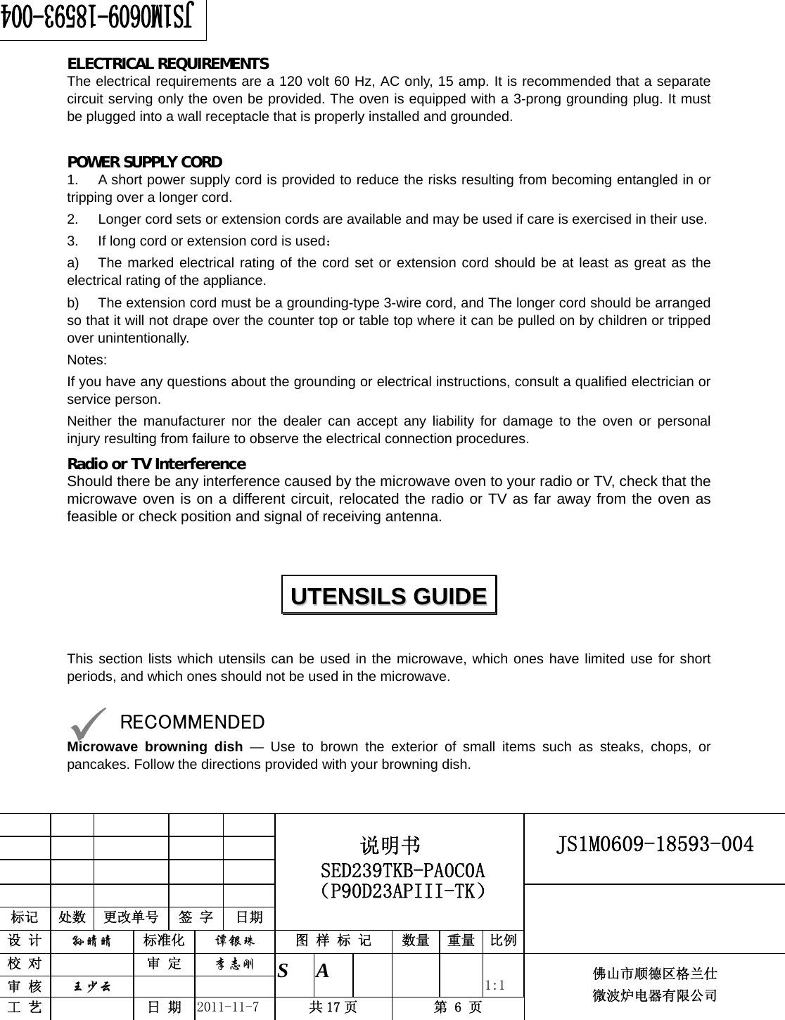                                                        JS1M0609-18593-004            标记  处数  更改单号  签 字 日期 说明书 SED239TKB-PA0C0A（P90D23APIII-TK） 设 计  孙晴晴 标准化  谭银珠 图 样 标 记  数量 重量 比例 校 对   审 定  李志刚 审 核  王少云    S A       1:1 工 艺   日 期  2011-11-7  共 17 页  第 6 页 佛山市顺德区格兰仕 微波炉电器有限公司     ELECTRICAL REQUIREMENTS The electrical requirements are a 120 volt 60 Hz, AC only, 15 amp. It is recommended that a separate circuit serving only the oven be provided. The oven is equipped with a 3-prong grounding plug. It must be plugged into a wall receptacle that is properly installed and grounded.    POWER SUPPLY CORD 1.  A short power supply cord is provided to reduce the risks resulting from becoming entangled in or tripping over a longer cord. 2.  Longer cord sets or extension cords are available and may be used if care is exercised in their use. 3.  If long cord or extension cord is used： a)  The marked electrical rating of the cord set or extension cord should be at least as great as the electrical rating of the appliance. b)  The extension cord must be a grounding-type 3-wire cord, and The longer cord should be arranged so that it will not drape over the counter top or table top where it can be pulled on by children or tripped over unintentionally. Notes:  If you have any questions about the grounding or electrical instructions, consult a qualified electrician or service person. Neither the manufacturer nor the dealer can accept any liability for damage to the oven or personal injury resulting from failure to observe the electrical connection procedures. Radio or TV Interference Should there be any interference caused by the microwave oven to your radio or TV, check that the microwave oven is on a different circuit, relocated the radio or TV as far away from the oven as feasible or check position and signal of receiving antenna.   This section lists which utensils can be used in the microwave, which ones have limited use for short periods, and which ones should not be used in the microwave.  9 RECOMMENDED Microwave browning dish — Use to brown the exterior of small items such as steaks, chops, or pancakes. Follow the directions provided with your browning dish. UUTTEENNSSIILLSS  GGUUIIDDEE  