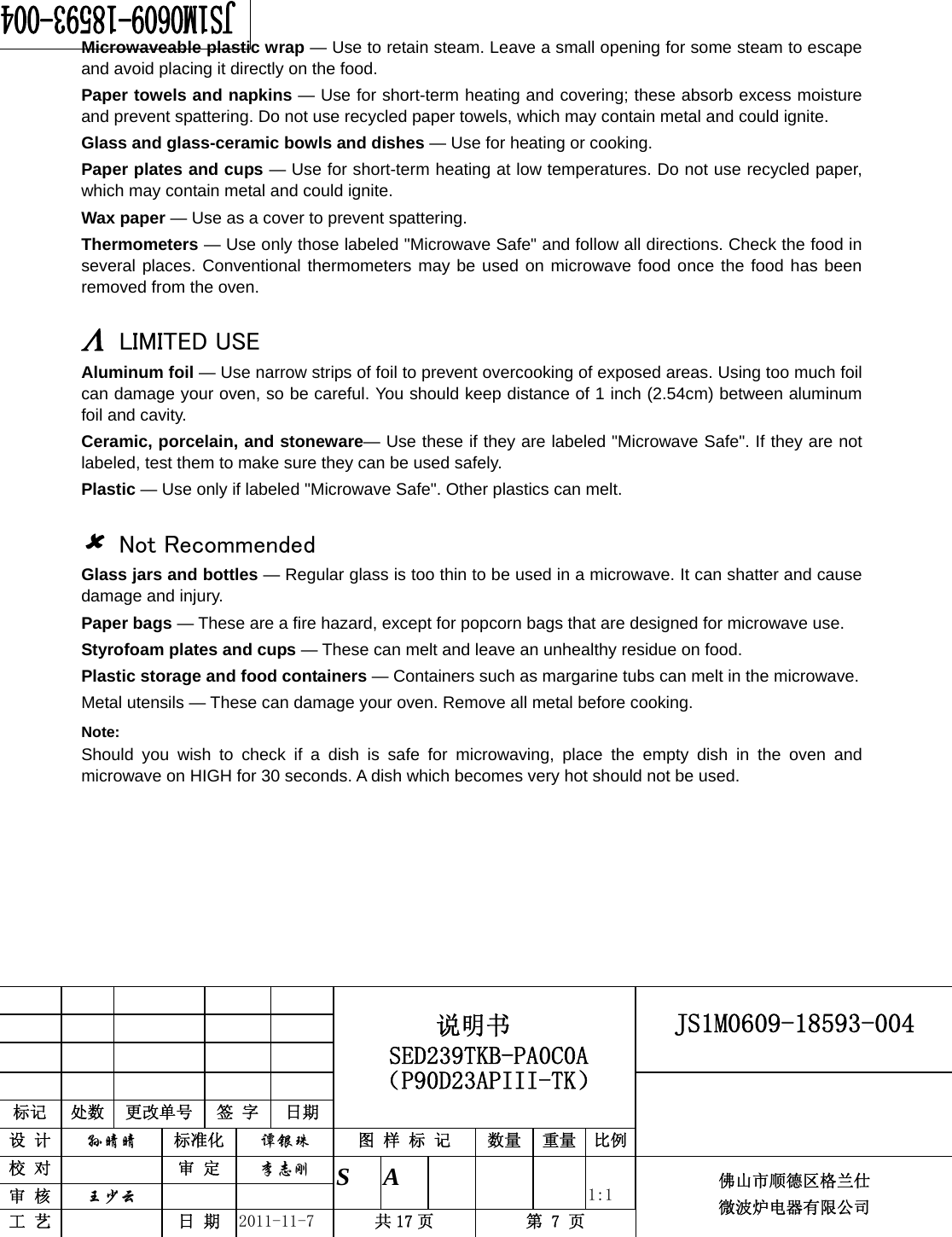                                                        JS1M0609-18593-004            标记  处数  更改单号  签 字 日期 说明书 SED239TKB-PA0C0A（P90D23APIII-TK） 设 计  孙晴晴 标准化  谭银珠 图 样 标 记  数量 重量 比例 校 对   审 定  李志刚 审 核  王少云    S A       1:1 工 艺   日 期  2011-11-7  共 17 页  第 7 页 佛山市顺德区格兰仕 微波炉电器有限公司    Microwaveable plastic wrap — Use to retain steam. Leave a small opening for some steam to escape and avoid placing it directly on the food. Paper towels and napkins — Use for short-term heating and covering; these absorb excess moisture and prevent spattering. Do not use recycled paper towels, which may contain metal and could ignite. Glass and glass-ceramic bowls and dishes — Use for heating or cooking. Paper plates and cups — Use for short-term heating at low temperatures. Do not use recycled paper, which may contain metal and could ignite. Wax paper — Use as a cover to prevent spattering. Thermometers — Use only those labeled &quot;Microwave Safe&quot; and follow all directions. Check the food in several places. Conventional thermometers may be used on microwave food once the food has been removed from the oven.  Λ LIMITED USE Aluminum foil — Use narrow strips of foil to prevent overcooking of exposed areas. Using too much foil can damage your oven, so be careful. You should keep distance of 1 inch (2.54cm) between aluminum foil and cavity. Ceramic, porcelain, and stoneware— Use these if they are labeled &quot;Microwave Safe&quot;. If they are not labeled, test them to make sure they can be used safely.   Plastic — Use only if labeled &quot;Microwave Safe&quot;. Other plastics can melt.  8 Not Recommended Glass jars and bottles — Regular glass is too thin to be used in a microwave. It can shatter and cause damage and injury. Paper bags — These are a fire hazard, except for popcorn bags that are designed for microwave use. Styrofoam plates and cups — These can melt and leave an unhealthy residue on food. Plastic storage and food containers — Containers such as margarine tubs can melt in the microwave. Metal utensils — These can damage your oven. Remove all metal before cooking. Note:  Should you wish to check if a dish is safe for microwaving, place the empty dish in the oven and microwave on HIGH for 30 seconds. A dish which becomes very hot should not be used.    