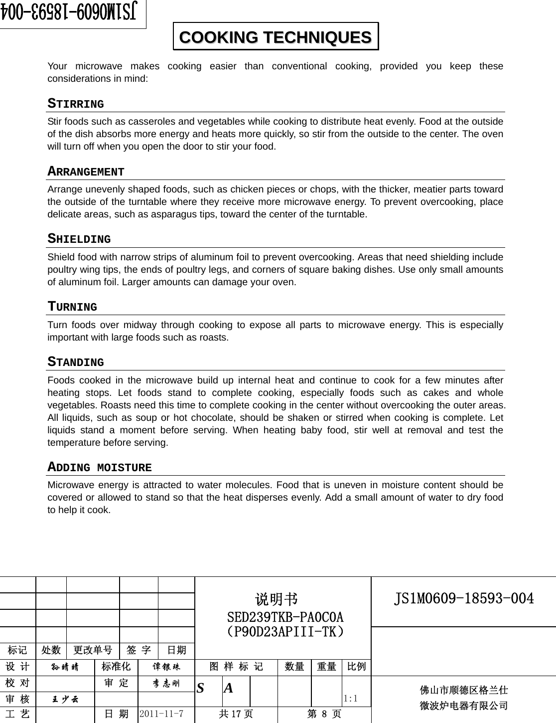                                                        JS1M0609-18593-004            标记  处数  更改单号  签 字 日期 说明书 SED239TKB-PA0C0A（P90D23APIII-TK） 设 计  孙晴晴 标准化  谭银珠 图 样 标 记  数量 重量 比例 校 对   审 定  李志刚 审 核  王少云    S A       1:1 工 艺   日 期  2011-11-7  共 17 页  第 8 页 佛山市顺德区格兰仕 微波炉电器有限公司    Your microwave makes cooking easier than conventional cooking, provided you keep these considerations in mind: STIRRING  Stir foods such as casseroles and vegetables while cooking to distribute heat evenly. Food at the outside of the dish absorbs more energy and heats more quickly, so stir from the outside to the center. The oven will turn off when you open the door to stir your food. ARRANGEMENT  Arrange unevenly shaped foods, such as chicken pieces or chops, with the thicker, meatier parts toward the outside of the turntable where they receive more microwave energy. To prevent overcooking, place delicate areas, such as asparagus tips, toward the center of the turntable. SHIELDING  Shield food with narrow strips of aluminum foil to prevent overcooking. Areas that need shielding include poultry wing tips, the ends of poultry legs, and corners of square baking dishes. Use only small amounts of aluminum foil. Larger amounts can damage your oven. TURNING  Turn foods over midway through cooking to expose all parts to microwave energy. This is especially important with large foods such as roasts. STANDING  Foods cooked in the microwave build up internal heat and continue to cook for a few minutes after heating stops. Let foods stand to complete cooking, especially foods such as cakes and whole vegetables. Roasts need this time to complete cooking in the center without overcooking the outer areas. All liquids, such as soup or hot chocolate, should be shaken or stirred when cooking is complete. Let liquids stand a moment before serving. When heating baby food, stir well at removal and test the temperature before serving. ADDING MOISTURE Microwave energy is attracted to water molecules. Food that is uneven in moisture content should be covered or allowed to stand so that the heat disperses evenly. Add a small amount of water to dry food to help it cook.  CCOOOOKKIINNGG  TTEECCHHNNIIQQUUEESS  