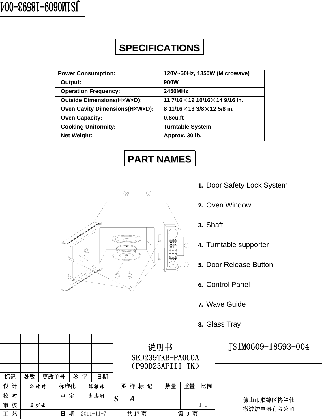                                                        JS1M0609-18593-004            标记  处数  更改单号  签 字 日期 说明书 SED239TKB-PA0C0A（P90D23APIII-TK） 设 计  孙晴晴 标准化  谭银珠 图 样 标 记  数量 重量 比例 校 对   审 定  李志刚 审 核  王少云    S A       1:1 工 艺   日 期  2011-11-7  共 17 页  第 9 页 佛山市顺德区格兰仕 微波炉电器有限公司     Power Consumption:    120V~60Hz, 1350W (Microwave)  Output:   900W  Operation Frequency:   2450MHz  Outside Dimensions(H×W×D):   11 7/16×19 10/16×14 9/16 in.  Oven Cavity Dimensions(H×W×D):  8 11/16×13 3/8×12 5/8 in.  Oven Capacity:    0.8cu.ft  Cooking Uniformity:    Turntable System   Net Weight:    Approx. 30 lb.   1. Door Safety Lock System 2. Oven Window 3. Shaft 4. Turntable supporter 5. Door Release Button 6. Control Panel 7. Wave Guide 8. Glass Tray SSPPEECCIIFFIICCAATTIIOONNSS  PPAARRTT  NNAAMMEESS  