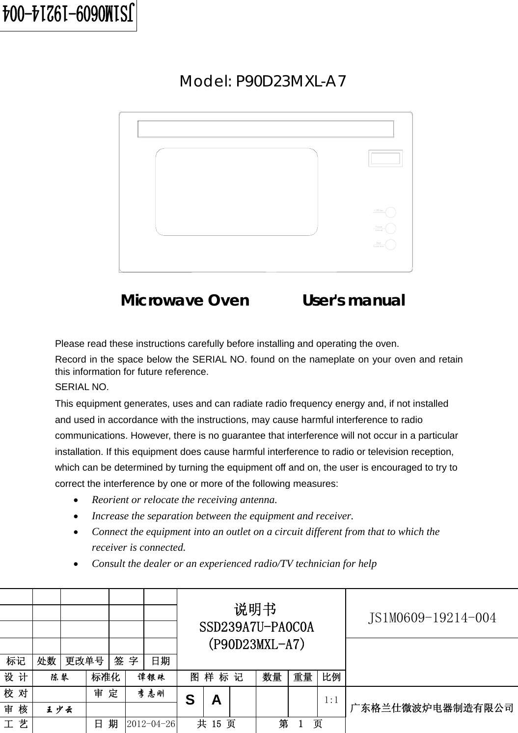                                                          JS1M0609-19214-004            标记  处数  更改单号  签 字 日期 说明书 SSD239A7U-PA0C0A (P90D23MXL-A7) 设 计  陈琴 标准化  谭银珠 图 样 标 记  数量 重量 比例 校 对  审 定  李志刚 审 核  王少云    S A      1:1工 艺  日 期  2012-04-26  共 15 页  第  1  页 广东格兰仕微波炉电器制造有限公司    Model: P90D23MXL-A7              Microwave Oven       User&apos;s manual     Please read these instructions carefully before installing and operating the oven. Record in the space below the SERIAL NO. found on the nameplate on your oven and retain this information for future reference. SERIAL NO. This equipment generates, uses and can radiate radio frequency energy and, if not installed and used in accordance with the instructions, may cause harmful interference to radio communications. However, there is no guarantee that interference will not occur in a particular installation. If this equipment does cause harmful interference to radio or television reception, which can be determined by turning the equipment off and on, the user is encouraged to try to correct the interference by one or more of the following measures: • Reorient or relocate the receiving antenna.  • Increase the separation between the equipment and receiver.  • Connect the equipment into an outlet on a circuit different from that to which the receiver is connected.  • Consult the dealer or an experienced radio/TV technician for help  