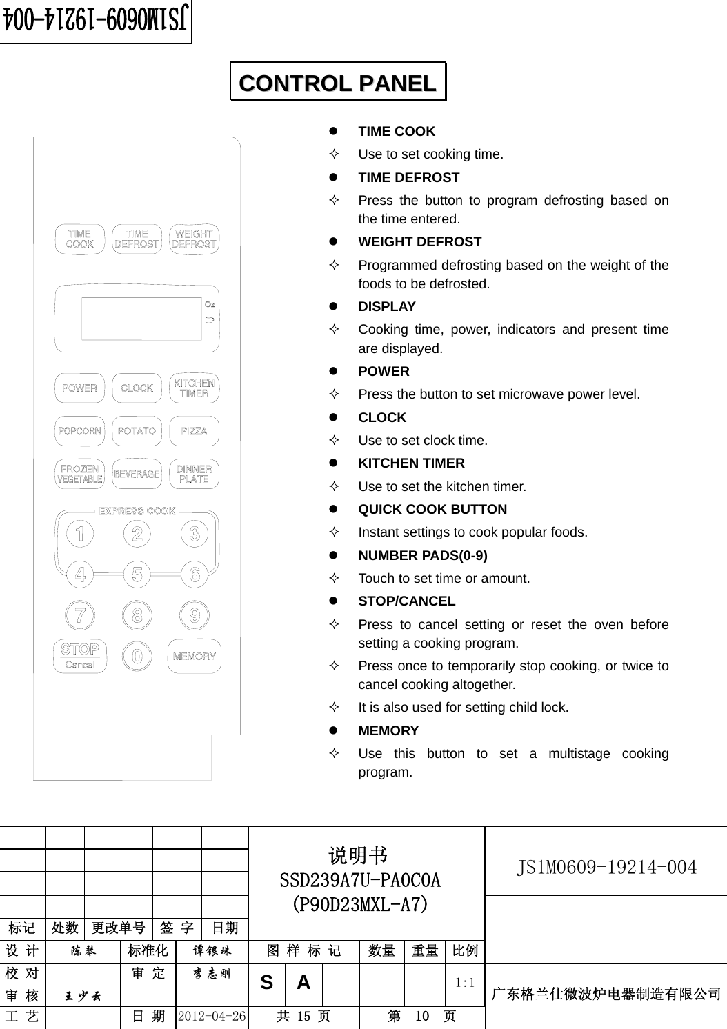                                                          JS1M0609-19214-004            标记  处数  更改单号  签 字  日期 说明书 SSD239A7U-PA0C0A (P90D23MXL-A7) 设 计  陈琴 标准化 谭银珠 图 样 标 记  数量 重量 比例 校 对  审 定 李志刚 审 核  王少云    SA     1:1工 艺  日 期 2012-04-26  共 15 页  第  10  页 广东格兰仕微波炉电器制造有限公司                                CCOONNTTRROOLL  PPAANNEELL  z TIME COOK   Use to set cooking time. z TIME DEFROST   Press the button to program defrosting based on the time entered.   z WEIGHT DEFROST   Programmed defrosting based on the weight of the foods to be defrosted. z DISPLAY   Cooking time, power, indicators and present time are displayed. z POWER    Press the button to set microwave power level.   z CLOCK    Use to set clock time. z KITCHEN TIMER     Use to set the kitchen timer. z QUICK COOK BUTTON     Instant settings to cook popular foods. z NUMBER PADS(0-9)   Touch to set time or amount.   z STOP/CANCEL   Press to cancel setting or reset the oven before setting a cooking program.   Press once to temporarily stop cooking, or twice to cancel cooking altogether.   It is also used for setting child lock. z MEMORY   Use this button to set a multistage cooking program.    