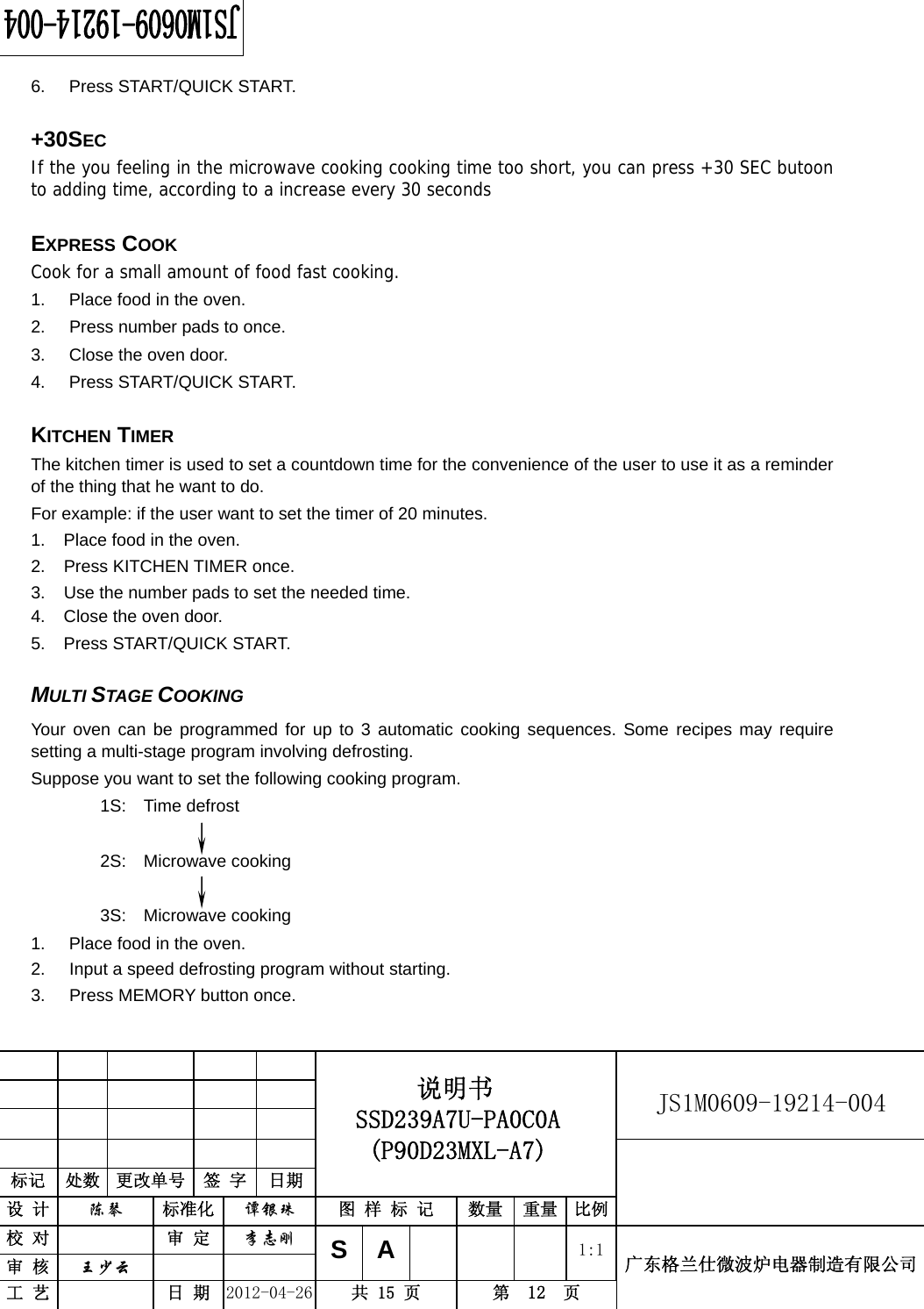                                                          JS1M0609-19214-004            标记  处数  更改单号  签 字  日期 说明书 SSD239A7U-PA0C0A (P90D23MXL-A7) 设 计  陈琴 标准化 谭银珠 图 样 标 记  数量 重量 比例 校 对  审 定 李志刚 审 核  王少云    SA     1:1工 艺  日 期 2012-04-26  共 15 页  第  12  页 广东格兰仕微波炉电器制造有限公司  6. Press START/QUICK START.  +30SEC  If the you feeling in the microwave cooking cooking time too short, you can press +30 SEC butoon to adding time, according to a increase every 30 seconds  EXPRESS COOK Cook for a small amount of food fast cooking. 1.  Place food in the oven. 2.  Press number pads to once. 3.  Close the oven door. 4. Press START/QUICK START.  KITCHEN TIMER The kitchen timer is used to set a countdown time for the convenience of the user to use it as a reminder of the thing that he want to do. For example: if the user want to set the timer of 20 minutes. 1.  Place food in the oven. 2.  Press KITCHEN TIMER once. 3.  Use the number pads to set the needed time. 4.  Close the oven door. 5. Press START/QUICK START.  MULTI STAGE COOKING Your oven can be programmed for up to 3 automatic cooking sequences. Some recipes may require setting a multi-stage program involving defrosting. Suppose you want to set the following cooking program. 1S:  Time defrost          2S:  Microwave cooking  3S:  Microwave cooking 1.  Place food in the oven. 2.  Input a speed defrosting program without starting. 3.  Press MEMORY button once. 